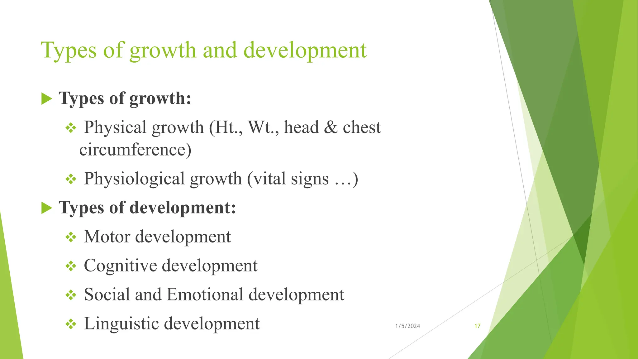Types of growth and development
 Types of growth:
 Physical growth (Ht., Wt., head & chest
circumference)
 Physiological growth (vital signs …)
 Types of development:
 Motor development
 Cognitive development
 Social and Emotional development
 Linguistic development 1/5/2024 17
 