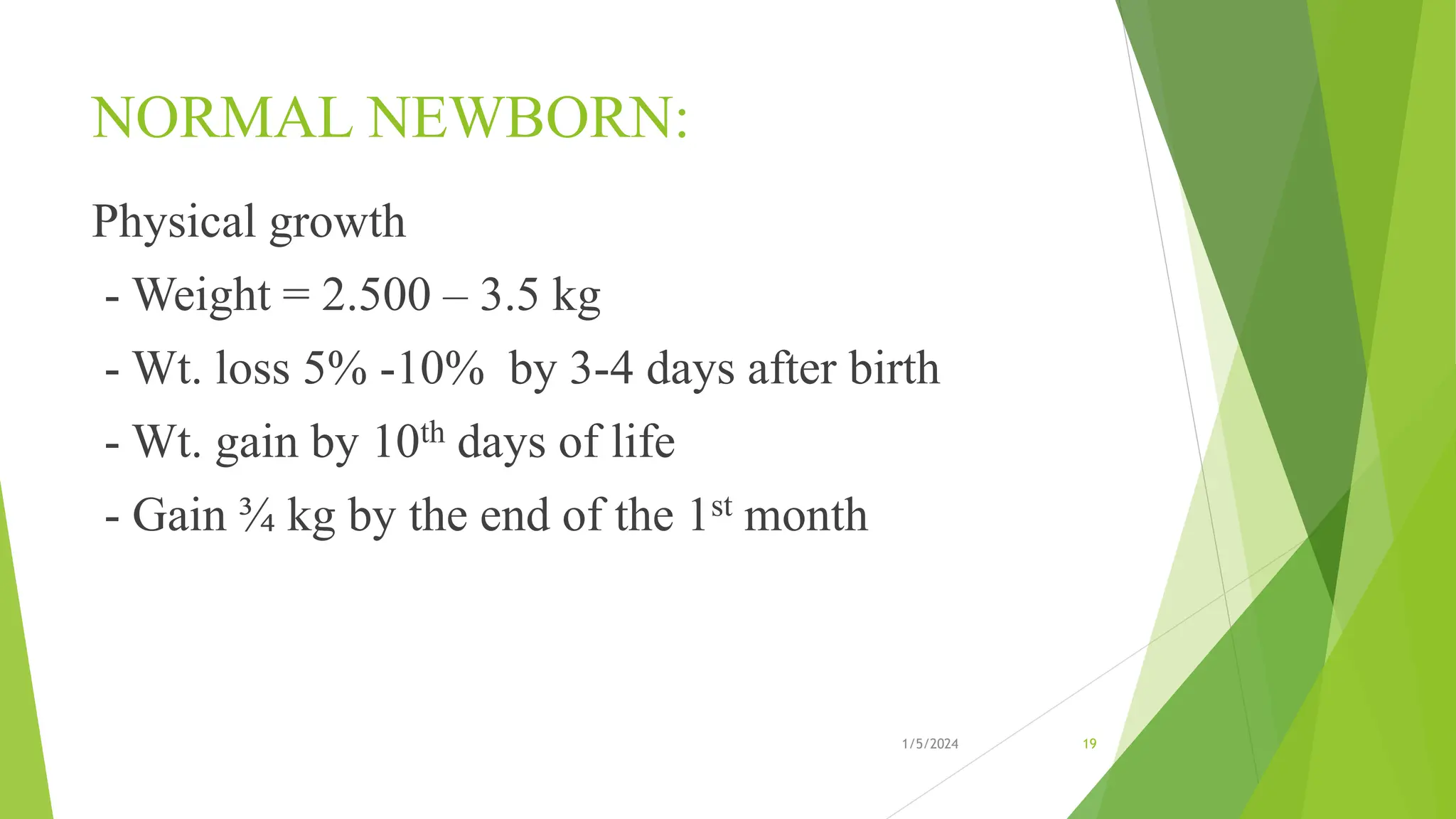 NORMAL NEWBORN:
Physical growth
- Weight = 2.500 – 3.5 kg
- Wt. loss 5% -10% by 3-4 days after birth
- Wt. gain by 10th days of life
- Gain ¾ kg by the end of the 1st month
1/5/2024 19
 