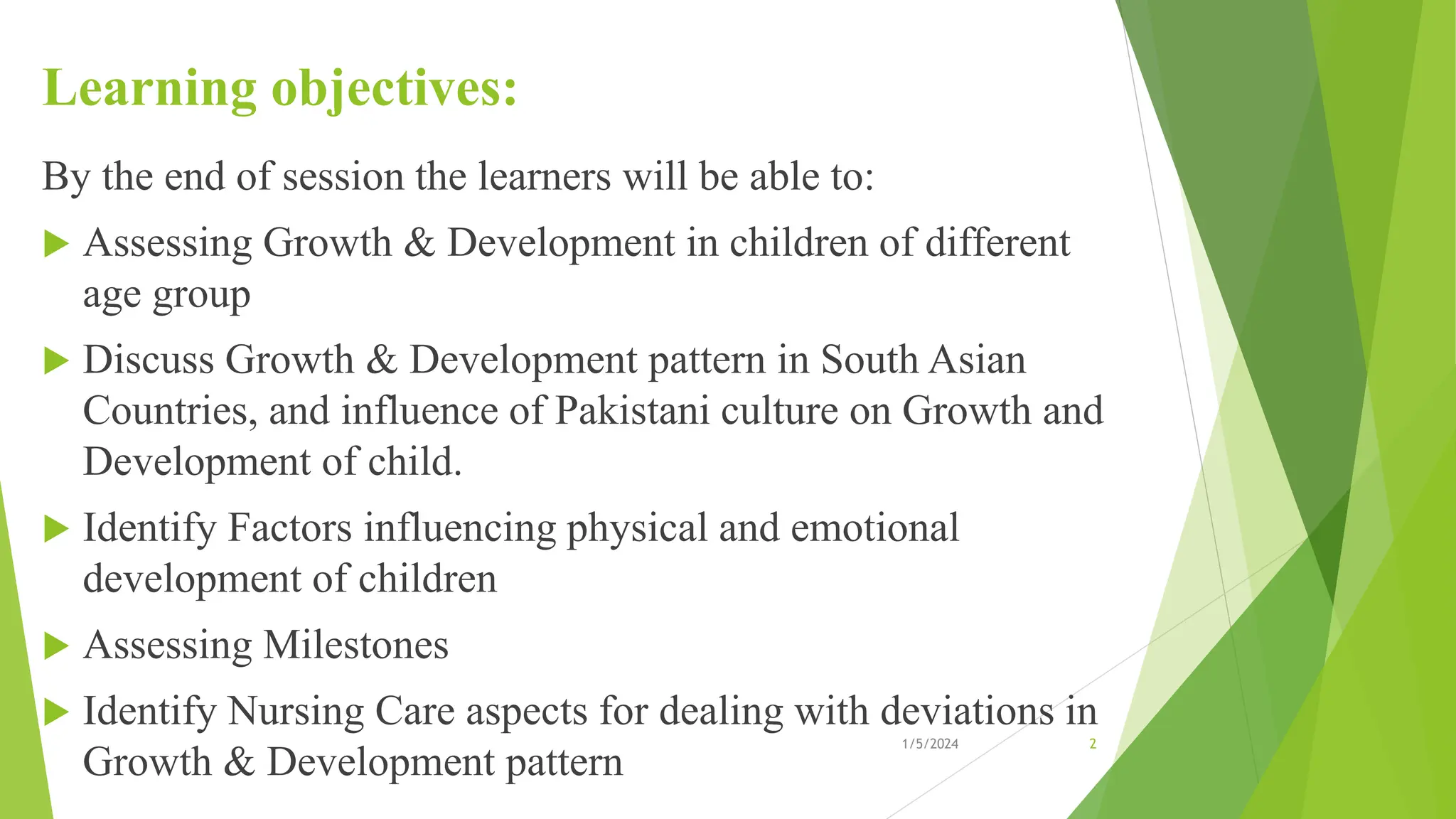 Learning objectives:
By the end of session the learners will be able to:
 Assessing Growth & Development in children of different
age group
 Discuss Growth & Development pattern in South Asian
Countries, and influence of Pakistani culture on Growth and
Development of child.
 Identify Factors influencing physical and emotional
development of children
 Assessing Milestones
 Identify Nursing Care aspects for dealing with deviations in
Growth & Development pattern
1/5/2024 2
 