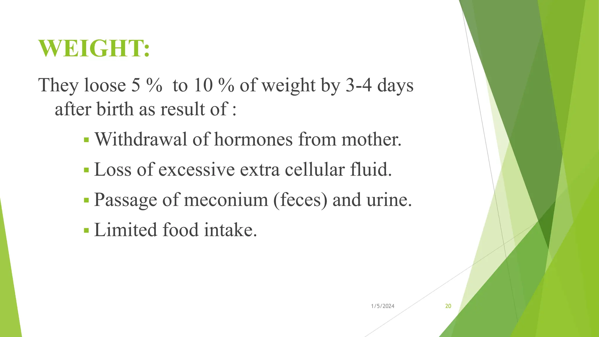 WEIGHT:
They loose 5 % to 10 % of weight by 3-4 days
after birth as result of :
 Withdrawal of hormones from mother.
 Loss of excessive extra cellular fluid.
 Passage of meconium (feces) and urine.
 Limited food intake.
1/5/2024 20
 