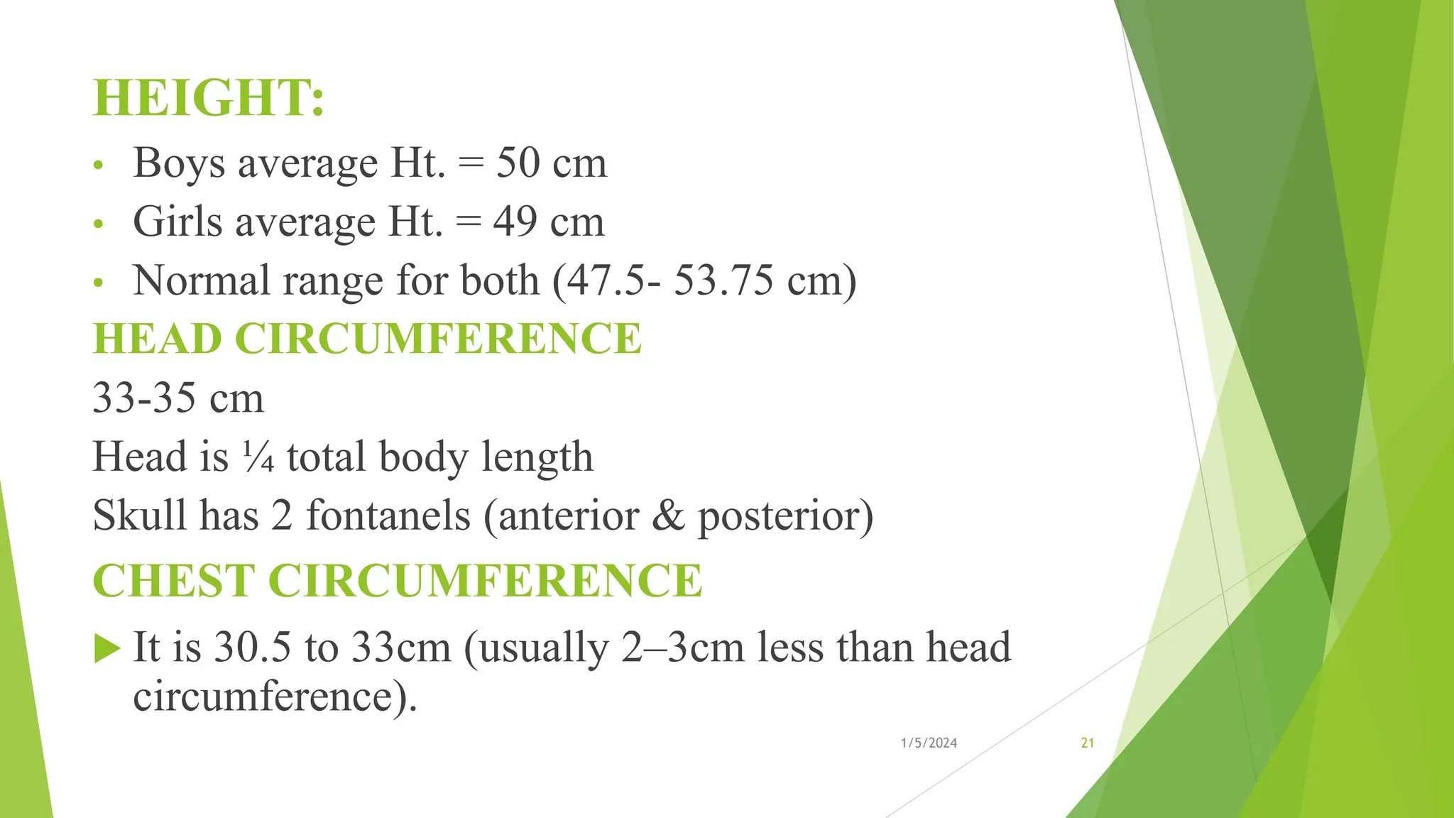 HEIGHT:
• Boys average Ht. = 50 cm
• Girls average Ht. = 49 cm
• Normal range for both (47.5- 53.75 cm)
HEAD CIRCUMFERENCE
33-35 cm
Head is ¼ total body length
Skull has 2 fontanels (anterior & posterior)
CHEST CIRCUMFERENCE
 It is 30.5 to 33cm (usually 2–3cm less than head
circumference).
1/5/2024 21
 