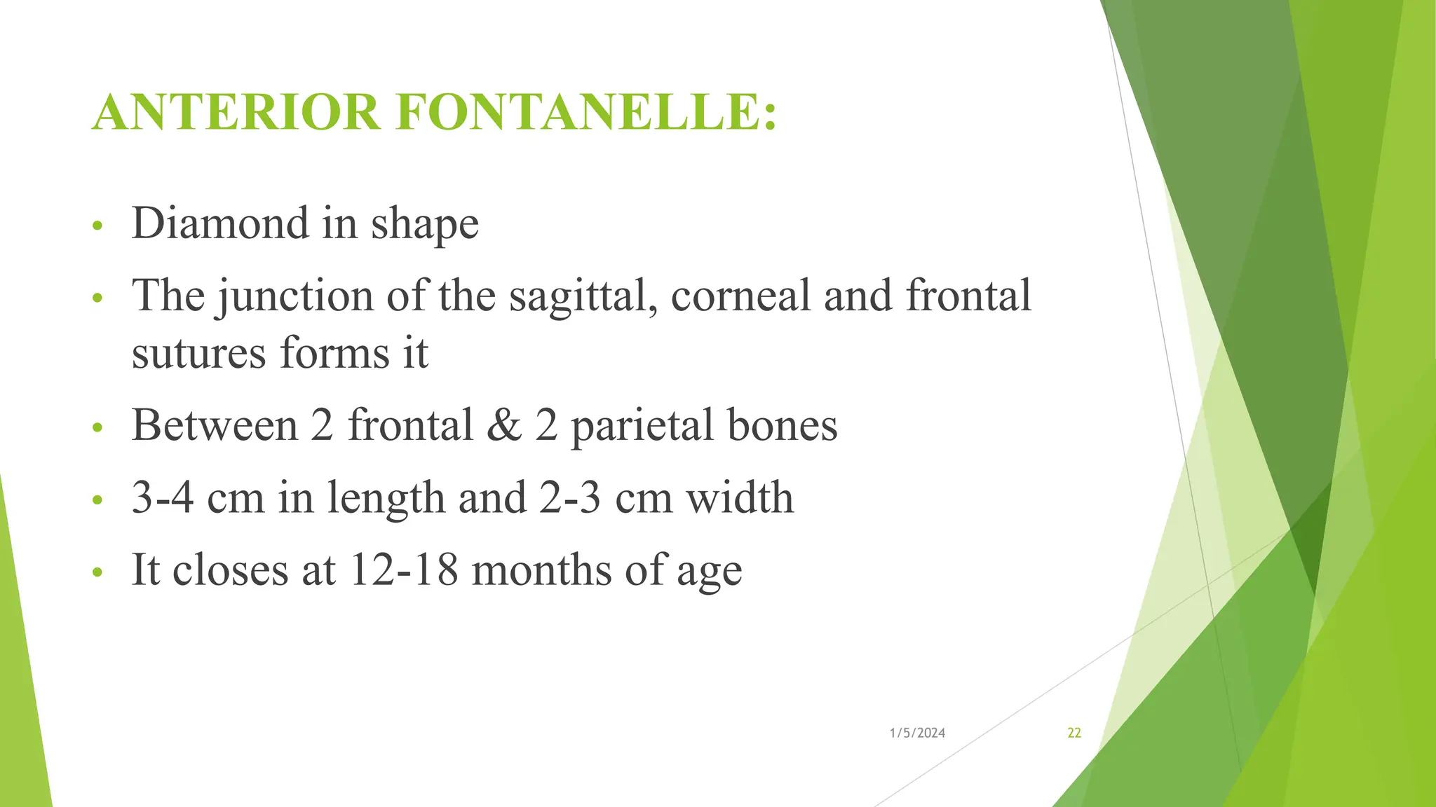 ANTERIOR FONTANELLE:
• Diamond in shape
• The junction of the sagittal, corneal and frontal
sutures forms it
• Between 2 frontal & 2 parietal bones
• 3-4 cm in length and 2-3 cm width
• It closes at 12-18 months of age
1/5/2024 22
 