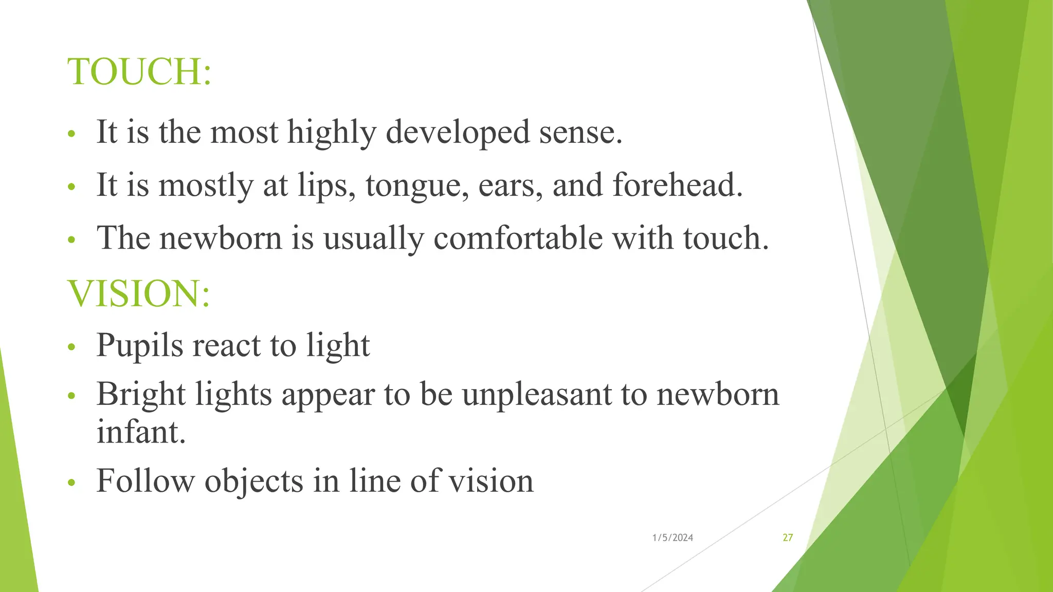 TOUCH:
• It is the most highly developed sense.
• It is mostly at lips, tongue, ears, and forehead.
• The newborn is usually comfortable with touch.
VISION:
• Pupils react to light
• Bright lights appear to be unpleasant to newborn
infant.
• Follow objects in line of vision
1/5/2024 27
 