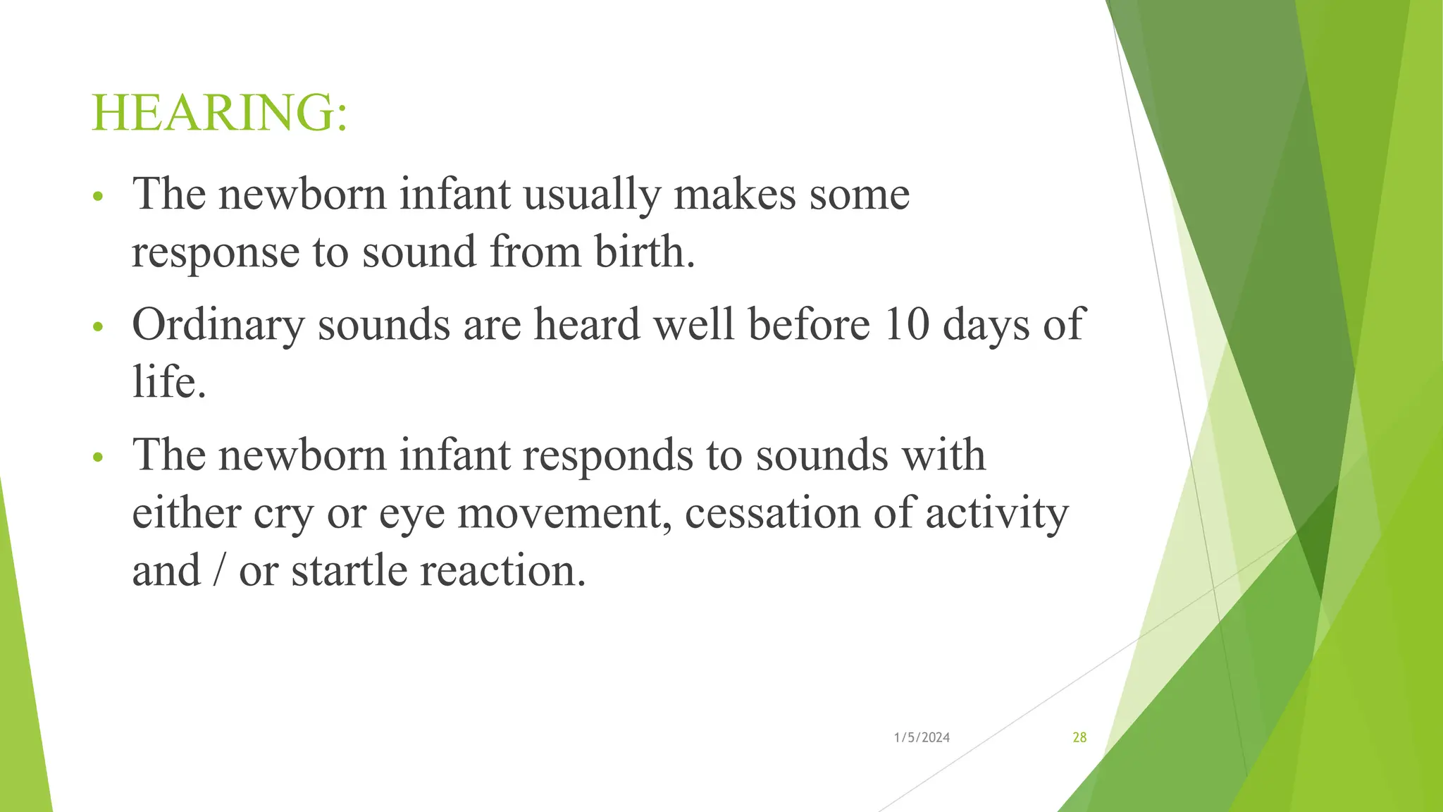 HEARING:
• The newborn infant usually makes some
response to sound from birth.
• Ordinary sounds are heard well before 10 days of
life.
• The newborn infant responds to sounds with
either cry or eye movement, cessation of activity
and / or startle reaction.
1/5/2024 28
 