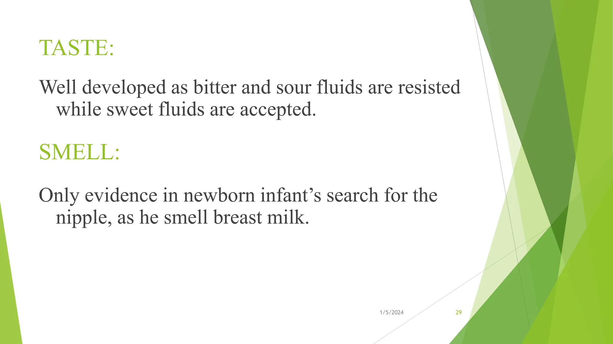 TASTE:
Well developed as bitter and sour fluids are resisted
while sweet fluids are accepted.
SMELL:
Only evidence in newborn infant’s search for the
nipple, as he smell breast milk.
1/5/2024 29
 
