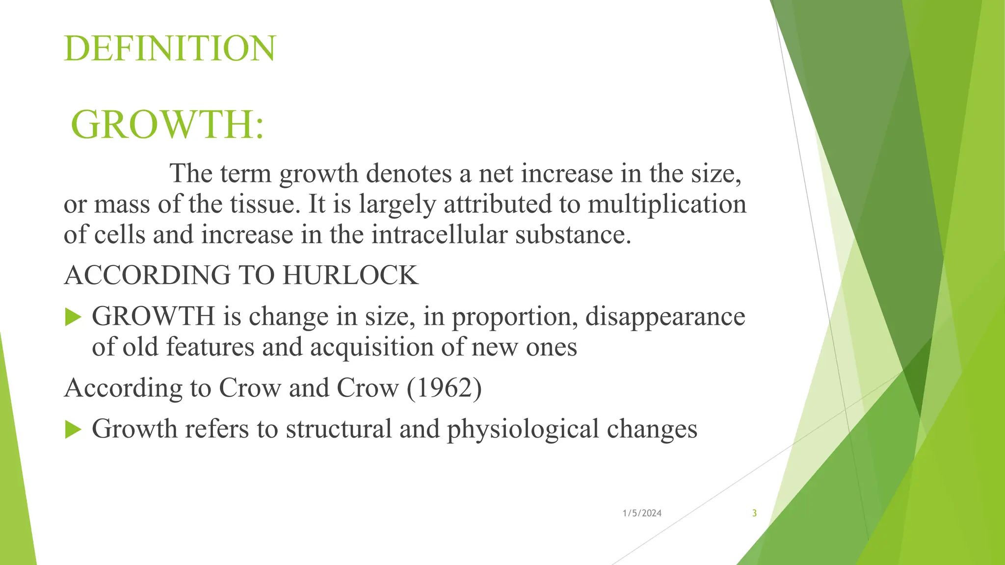 DEFINITION
GROWTH:
The term growth denotes a net increase in the size,
or mass of the tissue. It is largely attributed to multiplication
of cells and increase in the intracellular substance.
ACCORDING TO HURLOCK
 GROWTH is change in size, in proportion, disappearance
of old features and acquisition of new ones
According to Crow and Crow (1962)
 Growth refers to structural and physiological changes
1/5/2024 3
 