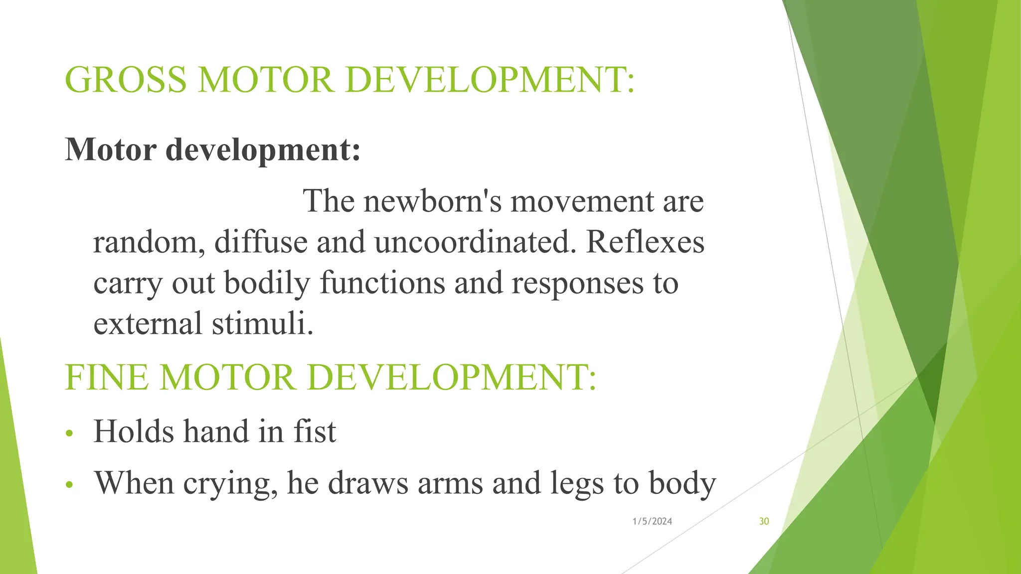 GROSS MOTOR DEVELOPMENT:
Motor development:
The newborn's movement are
random, diffuse and uncoordinated. Reflexes
carry out bodily functions and responses to
external stimuli.
FINE MOTOR DEVELOPMENT:
• Holds hand in fist
• When crying, he draws arms and legs to body
1/5/2024 30
 