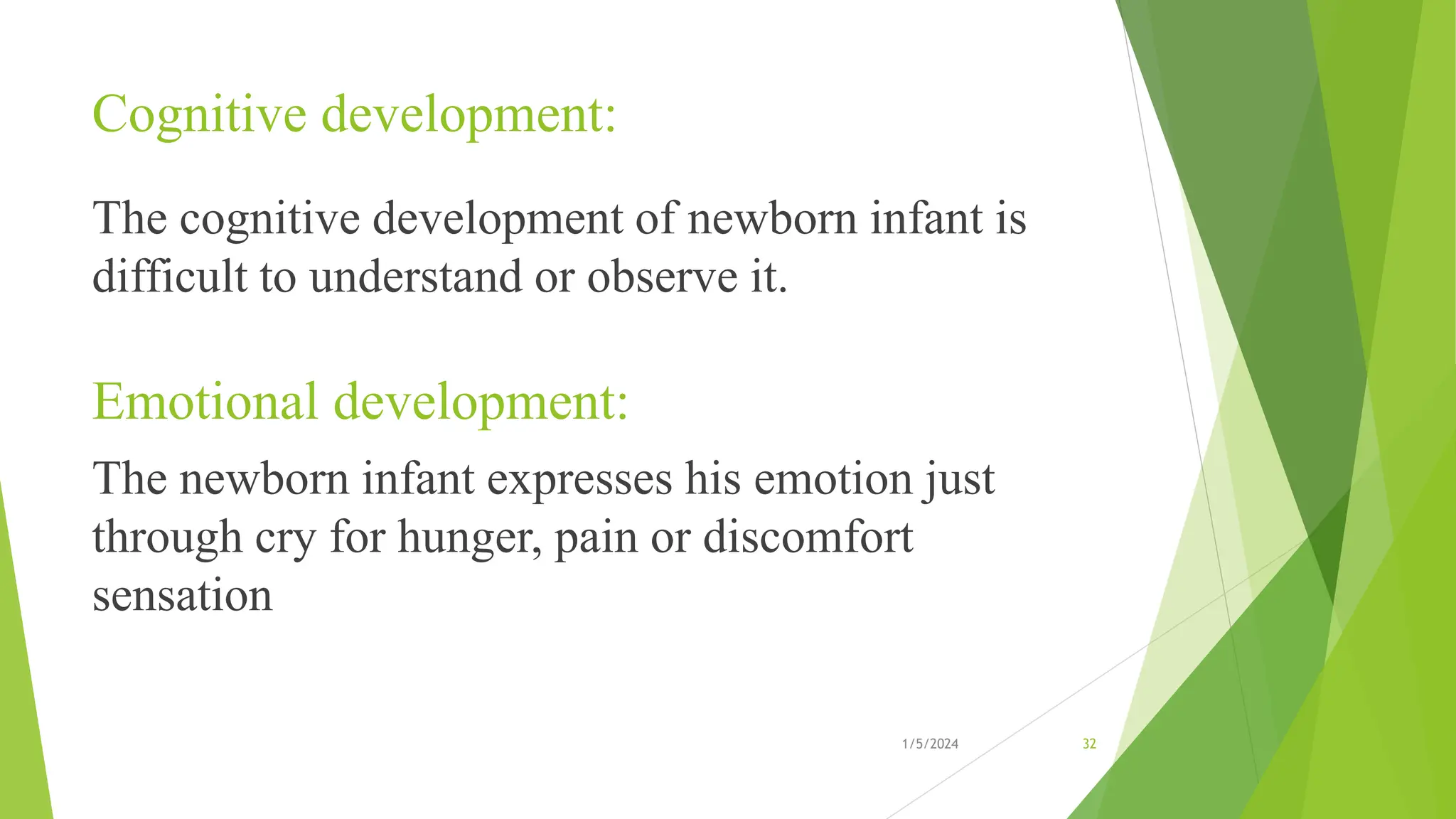 Cognitive development:
The cognitive development of newborn infant is
difficult to understand or observe it.
Emotional development:
The newborn infant expresses his emotion just
through cry for hunger, pain or discomfort
sensation
1/5/2024 32
 