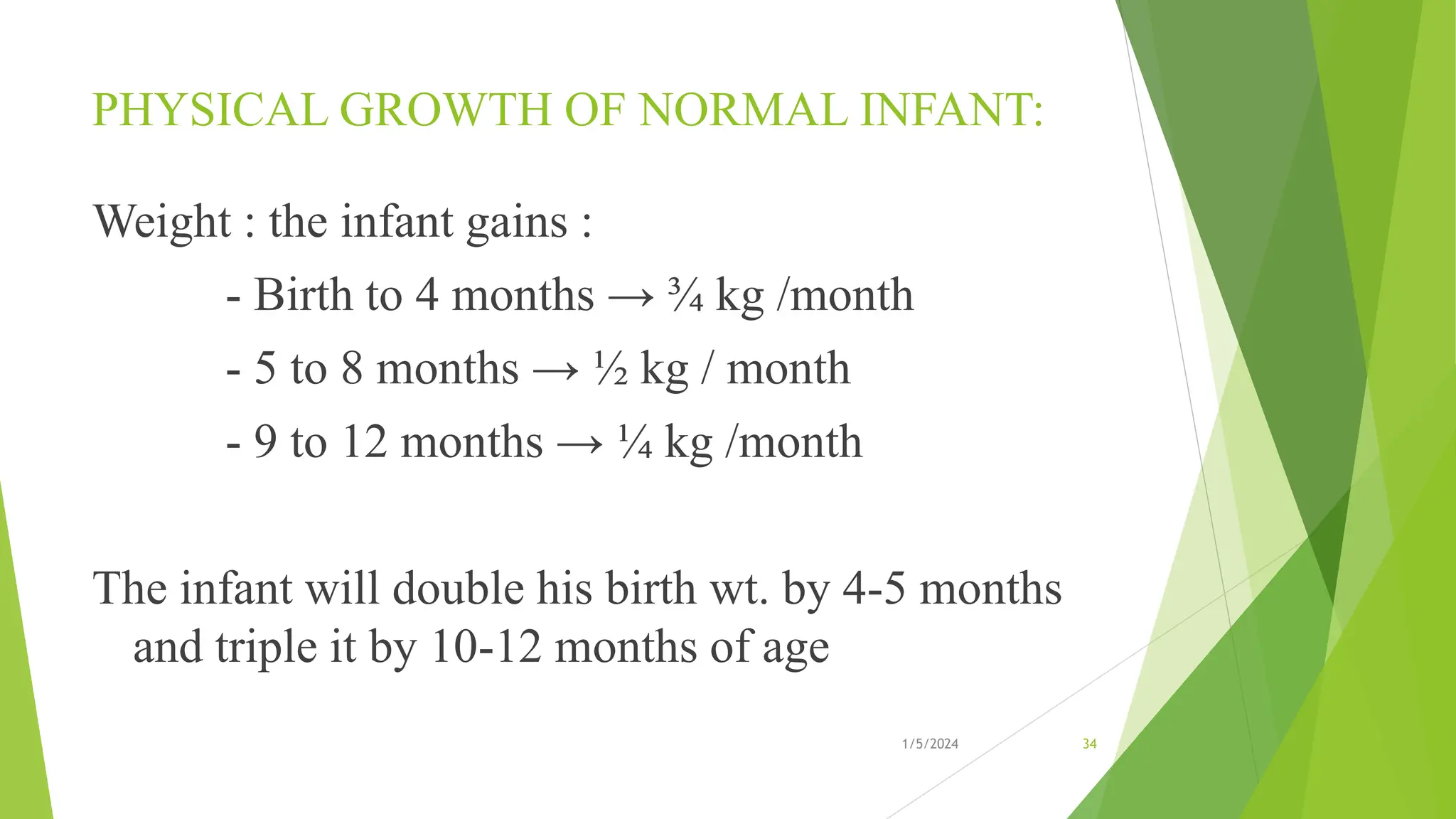 PHYSICAL GROWTH OF NORMAL INFANT:
Weight : the infant gains :
- Birth to 4 months → ¾ kg /month
- 5 to 8 months → ½ kg / month
- 9 to 12 months → ¼ kg /month
The infant will double his birth wt. by 4-5 months
and triple it by 10-12 months of age
1/5/2024 34
 