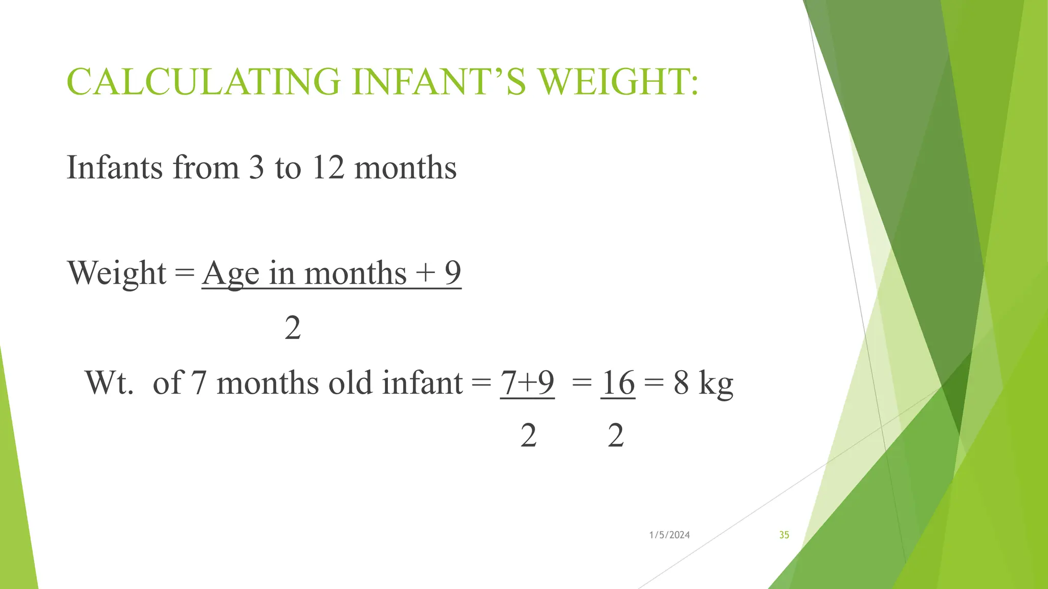 CALCULATING INFANT’S WEIGHT:
Infants from 3 to 12 months
Weight = Age in months + 9
2
Wt. of 7 months old infant = 7+9 = 16 = 8 kg
2 2
1/5/2024 35
 