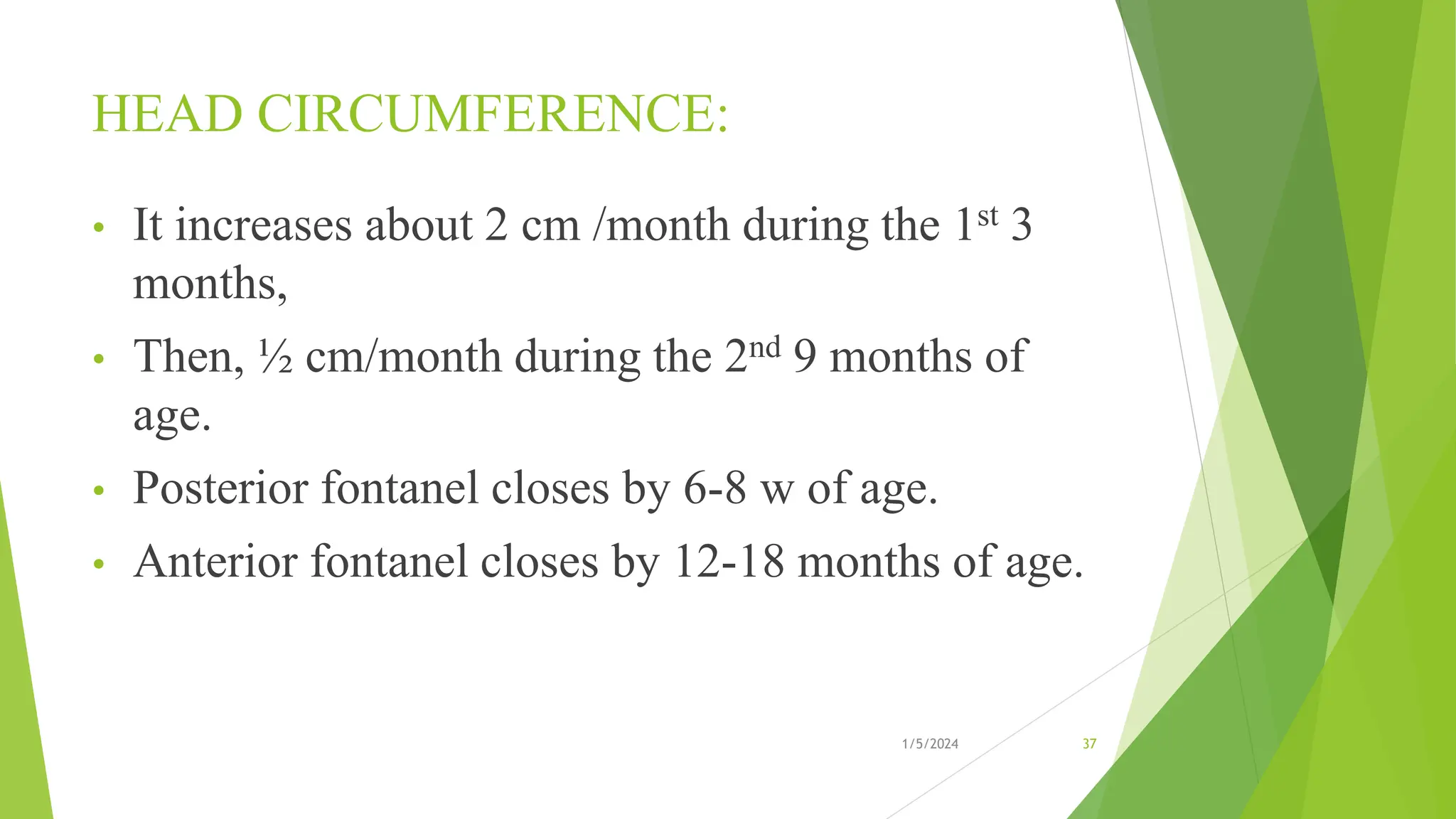 HEAD CIRCUMFERENCE:
• It increases about 2 cm /month during the 1st 3
months,
• Then, ½ cm/month during the 2nd 9 months of
age.
• Posterior fontanel closes by 6-8 w of age.
• Anterior fontanel closes by 12-18 months of age.
1/5/2024 37
 