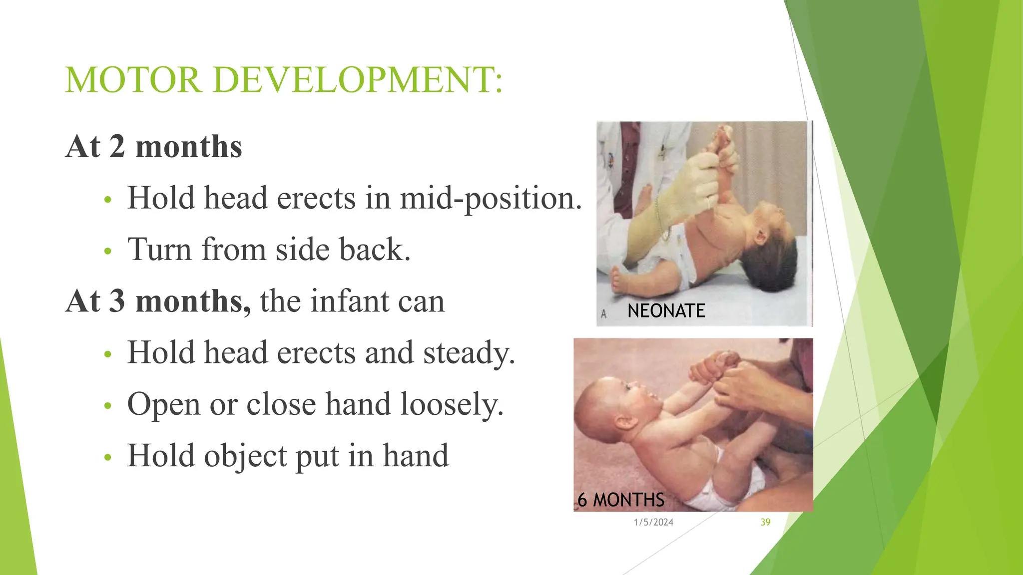 MOTOR DEVELOPMENT:
At 2 months
• Hold head erects in mid-position.
• Turn from side back.
At 3 months, the infant can
• Hold head erects and steady.
• Open or close hand loosely.
• Hold object put in hand
1/5/2024 39
NEONATE
6 MONTHS
 