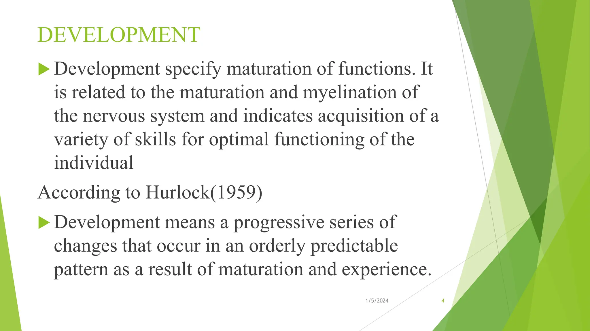 DEVELOPMENT
 Development specify maturation of functions. It
is related to the maturation and myelination of
the nervous system and indicates acquisition of a
variety of skills for optimal functioning of the
individual
According to Hurlock(1959)
 Development means a progressive series of
changes that occur in an orderly predictable
pattern as a result of maturation and experience.
1/5/2024 4
 