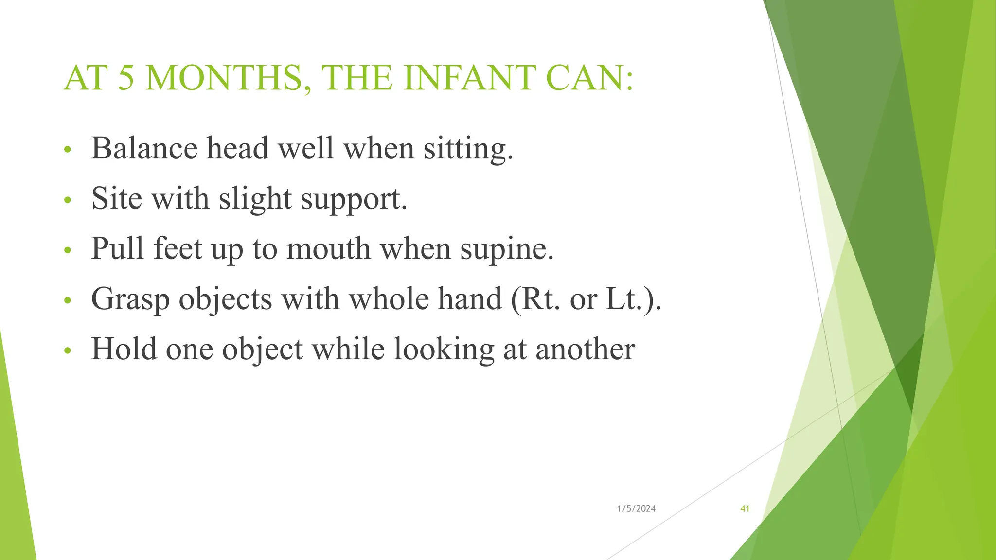 AT 5 MONTHS, THE INFANT CAN:
• Balance head well when sitting.
• Site with slight support.
• Pull feet up to mouth when supine.
• Grasp objects with whole hand (Rt. or Lt.).
• Hold one object while looking at another
1/5/2024 41
 