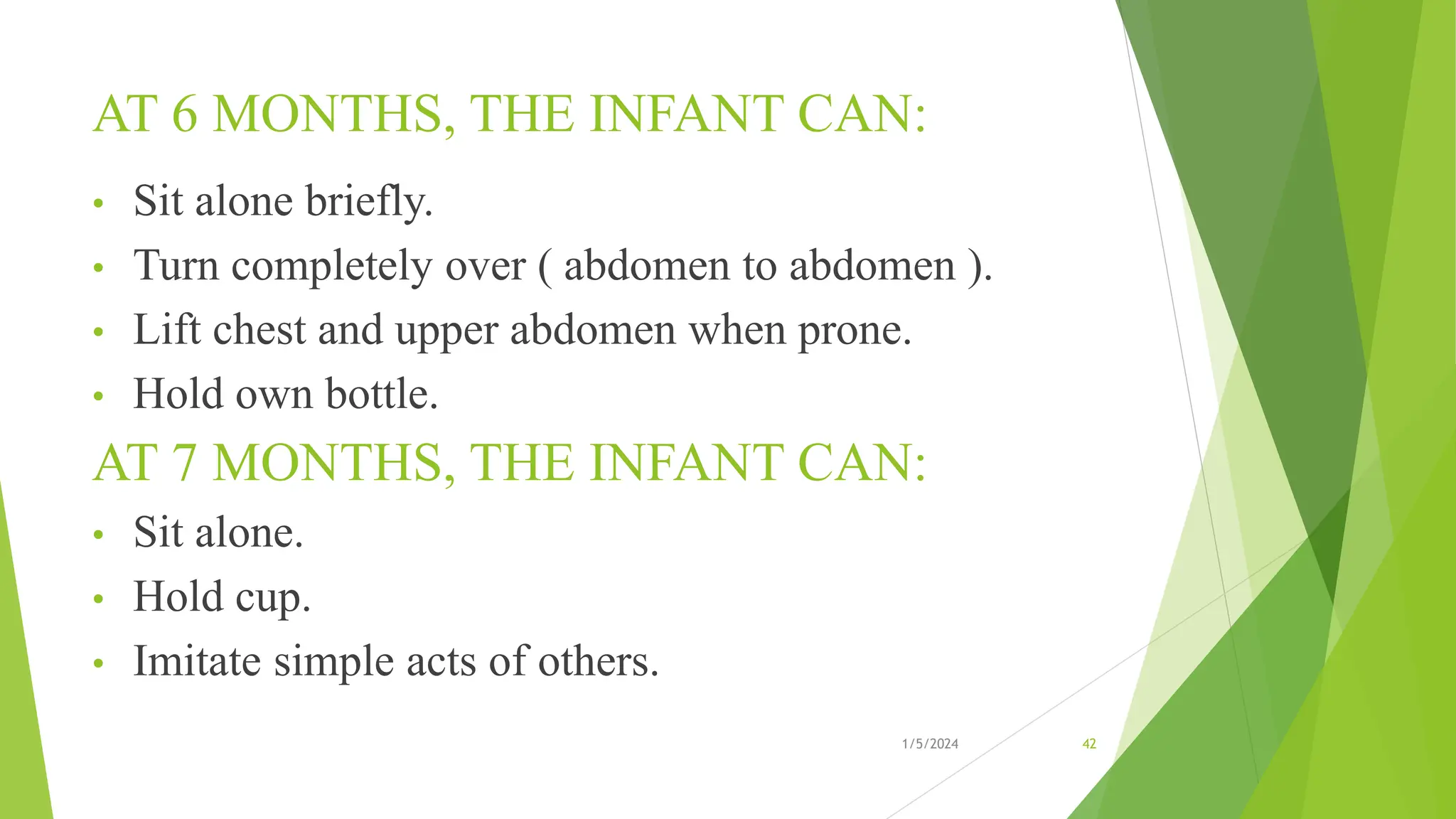 AT 6 MONTHS, THE INFANT CAN:
• Sit alone briefly.
• Turn completely over ( abdomen to abdomen ).
• Lift chest and upper abdomen when prone.
• Hold own bottle.
AT 7 MONTHS, THE INFANT CAN:
• Sit alone.
• Hold cup.
• Imitate simple acts of others.
1/5/2024 42
 