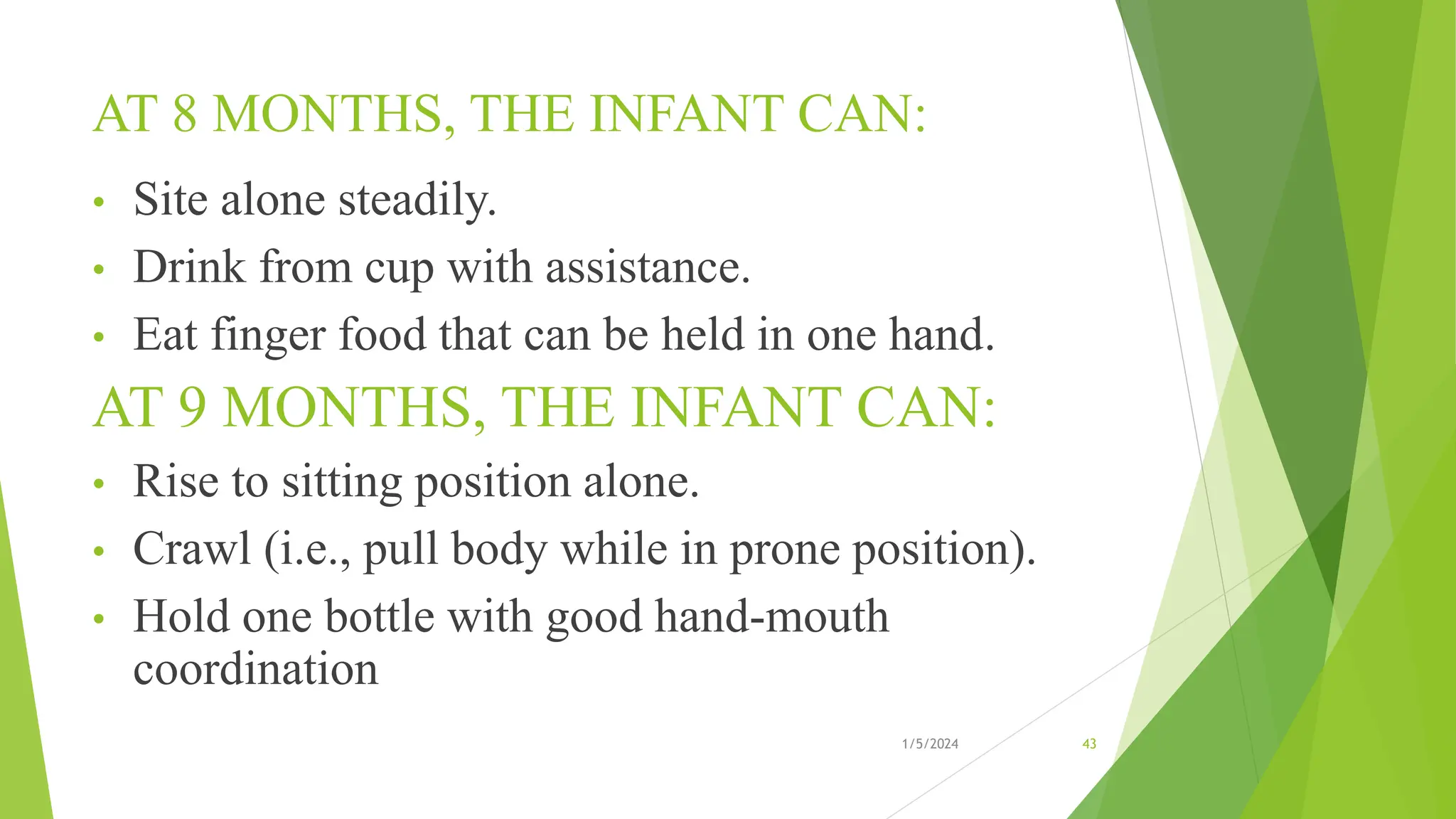 AT 8 MONTHS, THE INFANT CAN:
• Site alone steadily.
• Drink from cup with assistance.
• Eat finger food that can be held in one hand.
AT 9 MONTHS, THE INFANT CAN:
• Rise to sitting position alone.
• Crawl (i.e., pull body while in prone position).
• Hold one bottle with good hand-mouth
coordination
1/5/2024 43
 