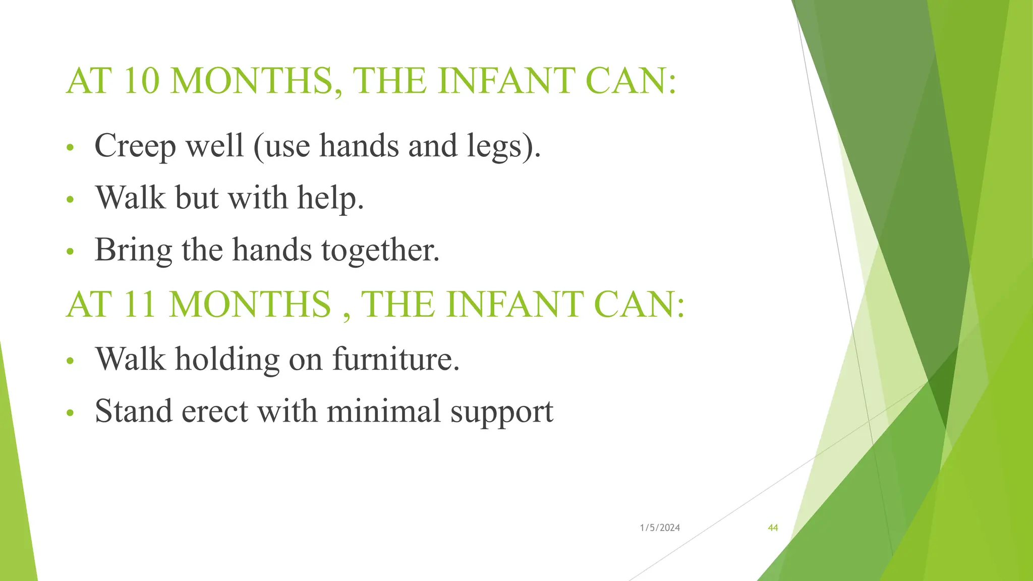AT 10 MONTHS, THE INFANT CAN:
• Creep well (use hands and legs).
• Walk but with help.
• Bring the hands together.
AT 11 MONTHS , THE INFANT CAN:
• Walk holding on furniture.
• Stand erect with minimal support
1/5/2024 44
 