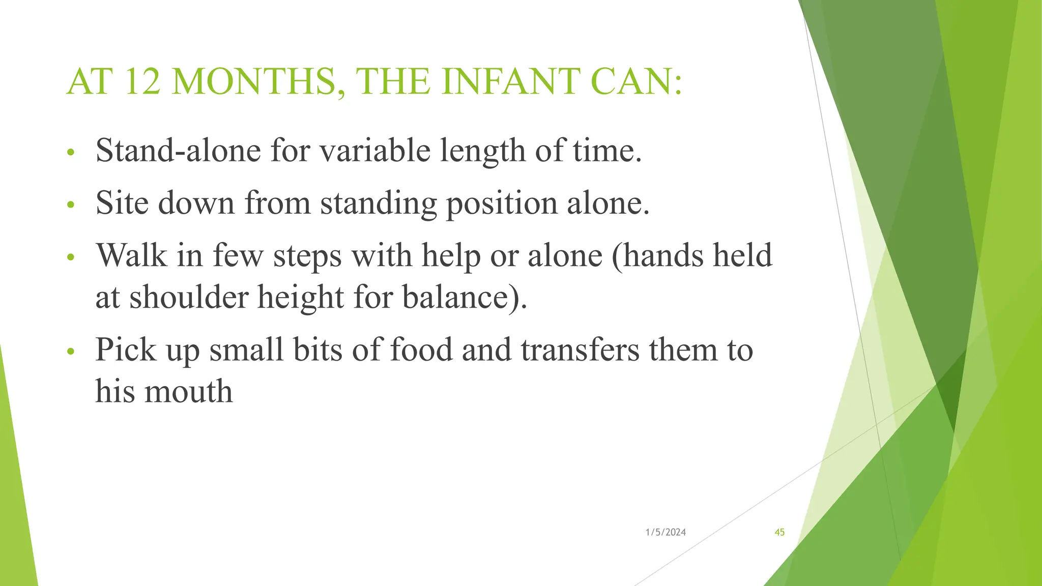 AT 12 MONTHS, THE INFANT CAN:
• Stand-alone for variable length of time.
• Site down from standing position alone.
• Walk in few steps with help or alone (hands held
at shoulder height for balance).
• Pick up small bits of food and transfers them to
his mouth
1/5/2024 45
 