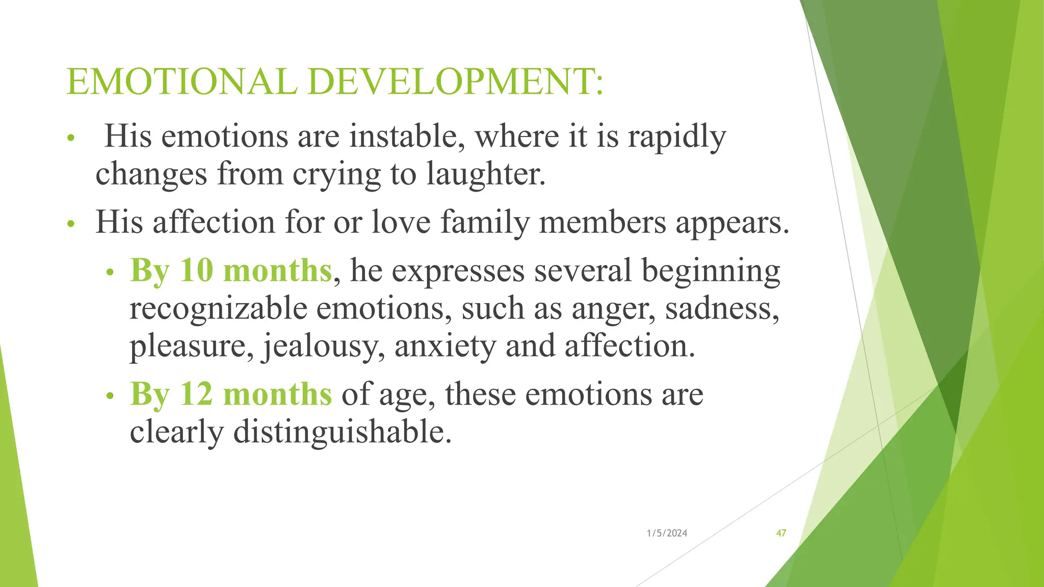 EMOTIONAL DEVELOPMENT:
• His emotions are instable, where it is rapidly
changes from crying to laughter.
• His affection for or love family members appears.
• By 10 months, he expresses several beginning
recognizable emotions, such as anger, sadness,
pleasure, jealousy, anxiety and affection.
• By 12 months of age, these emotions are
clearly distinguishable.
1/5/2024 47
 