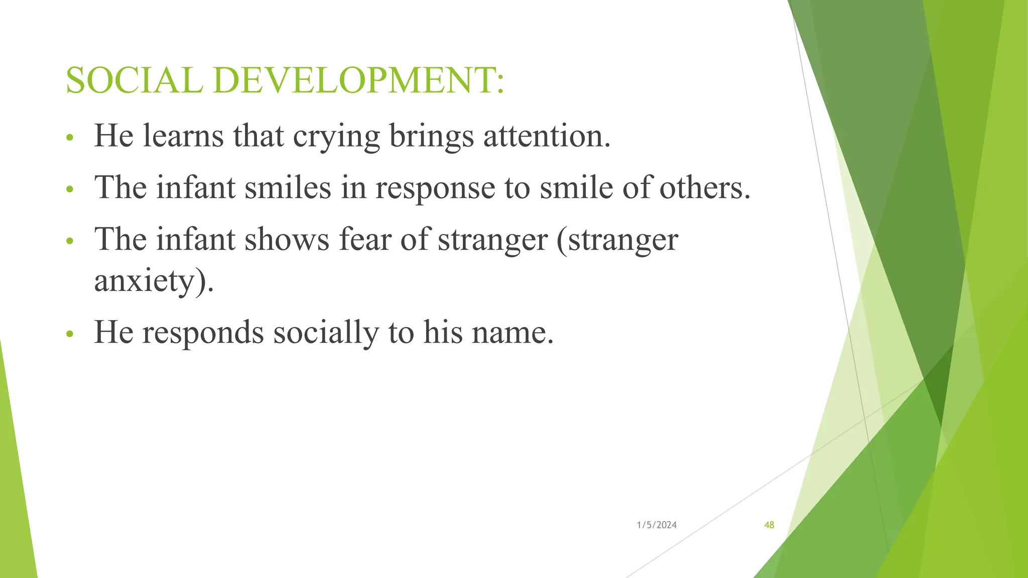 SOCIAL DEVELOPMENT:
• He learns that crying brings attention.
• The infant smiles in response to smile of others.
• The infant shows fear of stranger (stranger
anxiety).
• He responds socially to his name.
1/5/2024 48
 
