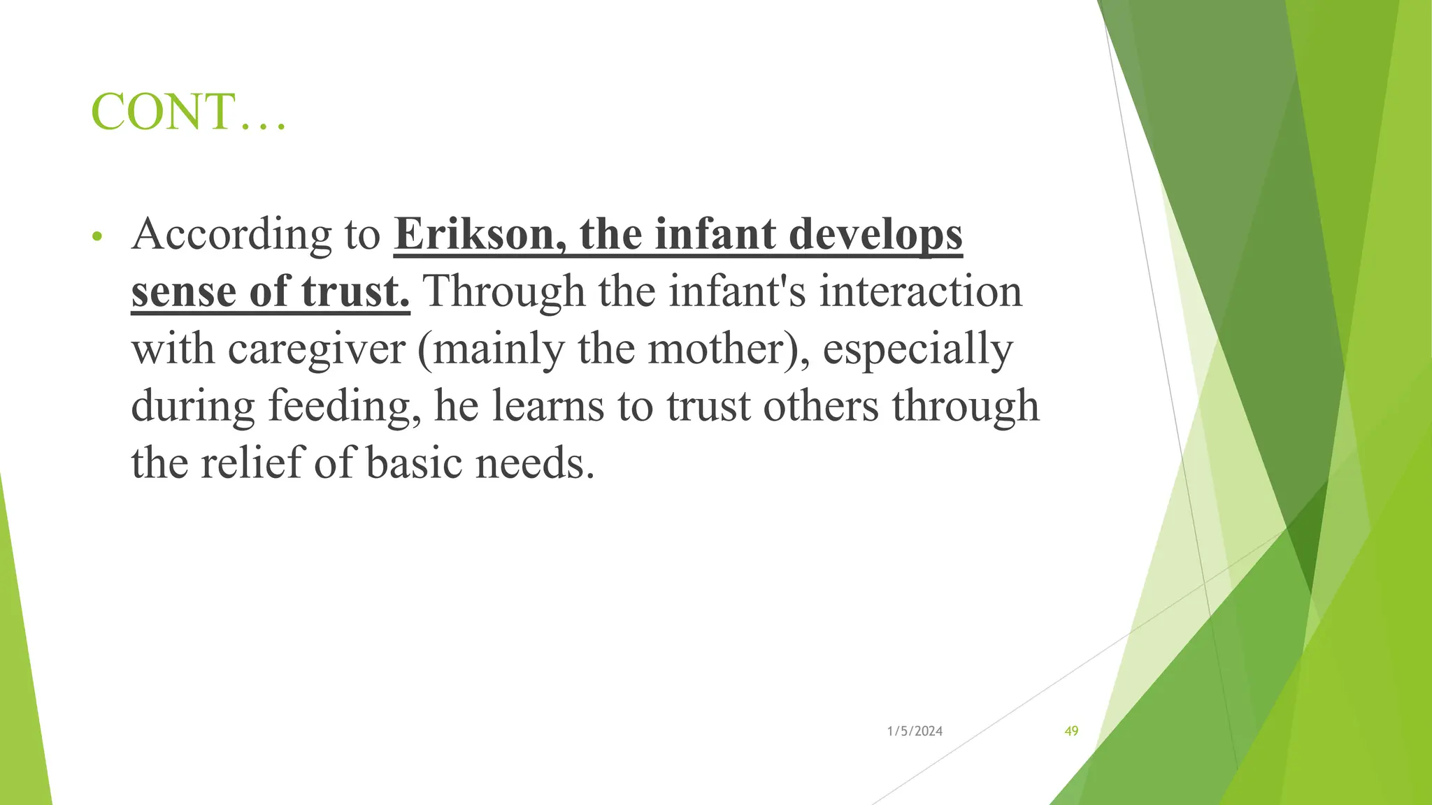 CONT…
• According to Erikson, the infant develops
sense of trust. Through the infant's interaction
with caregiver (mainly the mother), especially
during feeding, he learns to trust others through
the relief of basic needs.
1/5/2024 49
 