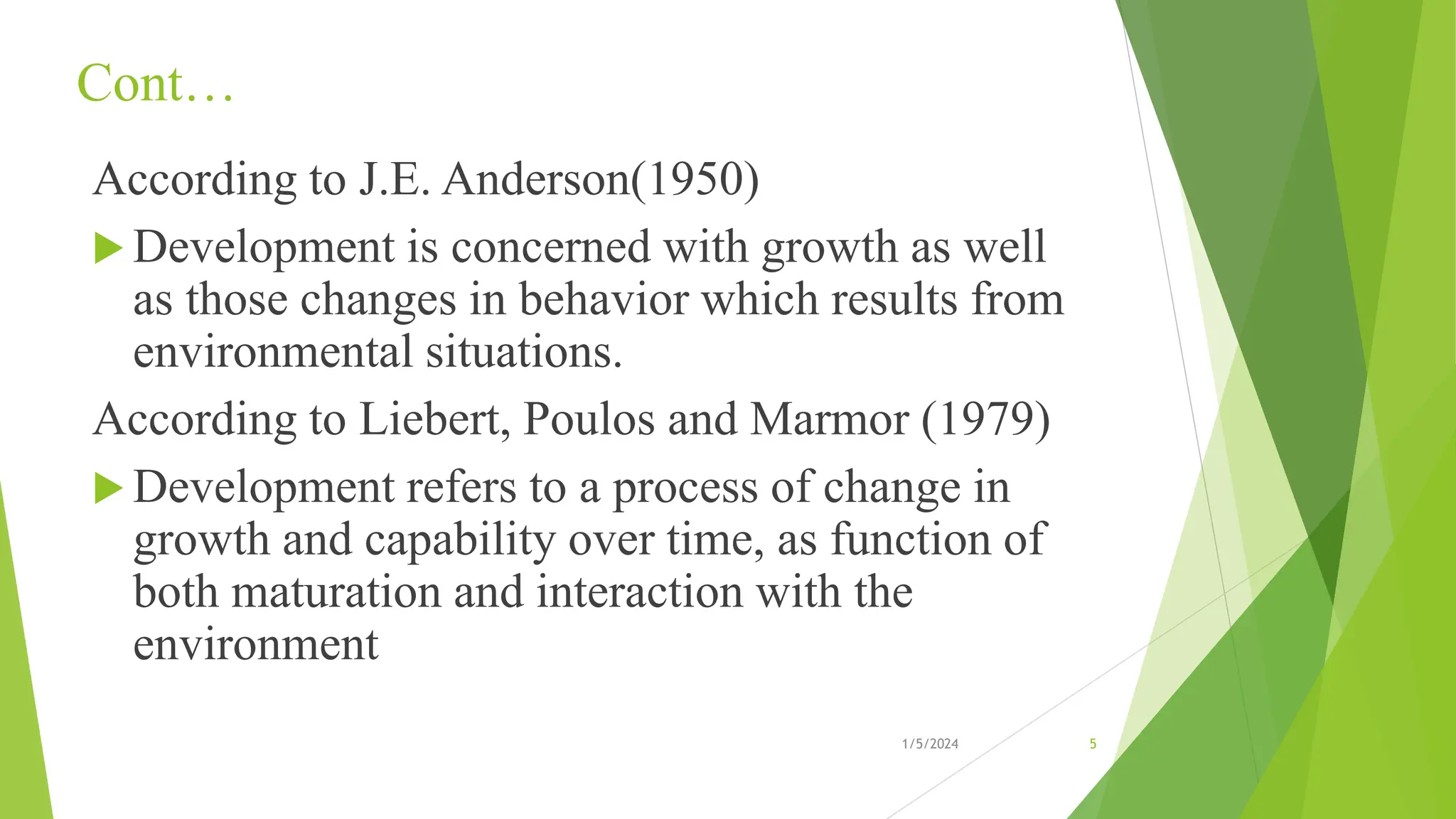 Cont…
According to J.E. Anderson(1950)
 Development is concerned with growth as well
as those changes in behavior which results from
environmental situations.
According to Liebert, Poulos and Marmor (1979)
 Development refers to a process of change in
growth and capability over time, as function of
both maturation and interaction with the
environment
1/5/2024 5
 