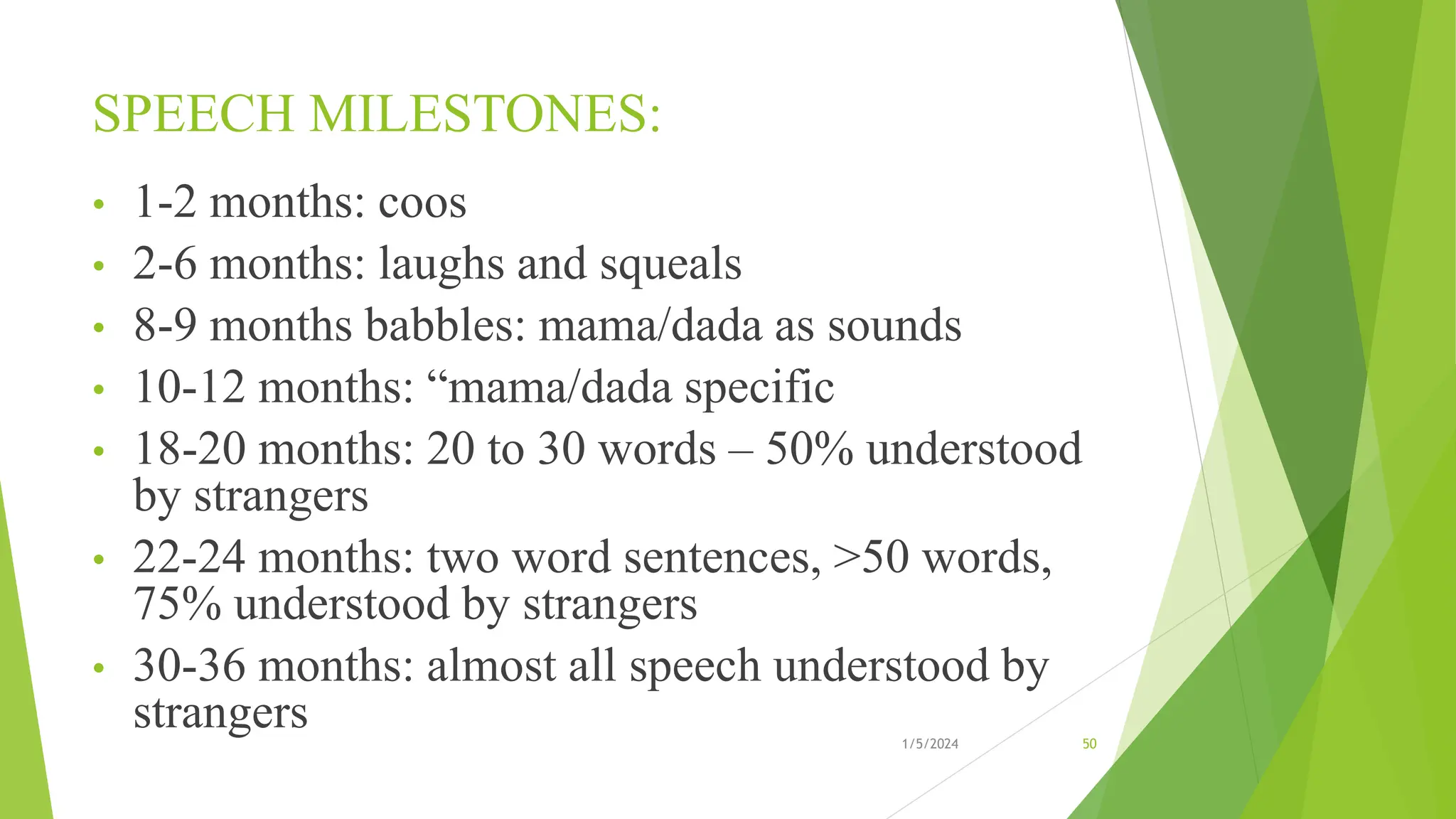 SPEECH MILESTONES:
• 1-2 months: coos
• 2-6 months: laughs and squeals
• 8-9 months babbles: mama/dada as sounds
• 10-12 months: “mama/dada specific
• 18-20 months: 20 to 30 words – 50% understood
by strangers
• 22-24 months: two word sentences, >50 words,
75% understood by strangers
• 30-36 months: almost all speech understood by
strangers 1/5/2024 50
 