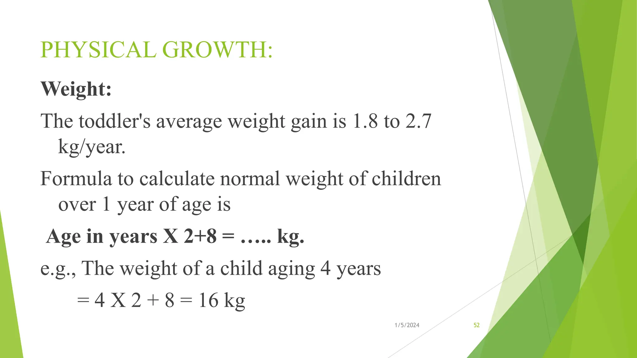 PHYSICAL GROWTH:
Weight:
The toddler's average weight gain is 1.8 to 2.7
kg/year.
Formula to calculate normal weight of children
over 1 year of age is
Age in years X 2+8 = ….. kg.
e.g., The weight of a child aging 4 years
= 4 X 2 + 8 = 16 kg
1/5/2024 52
 