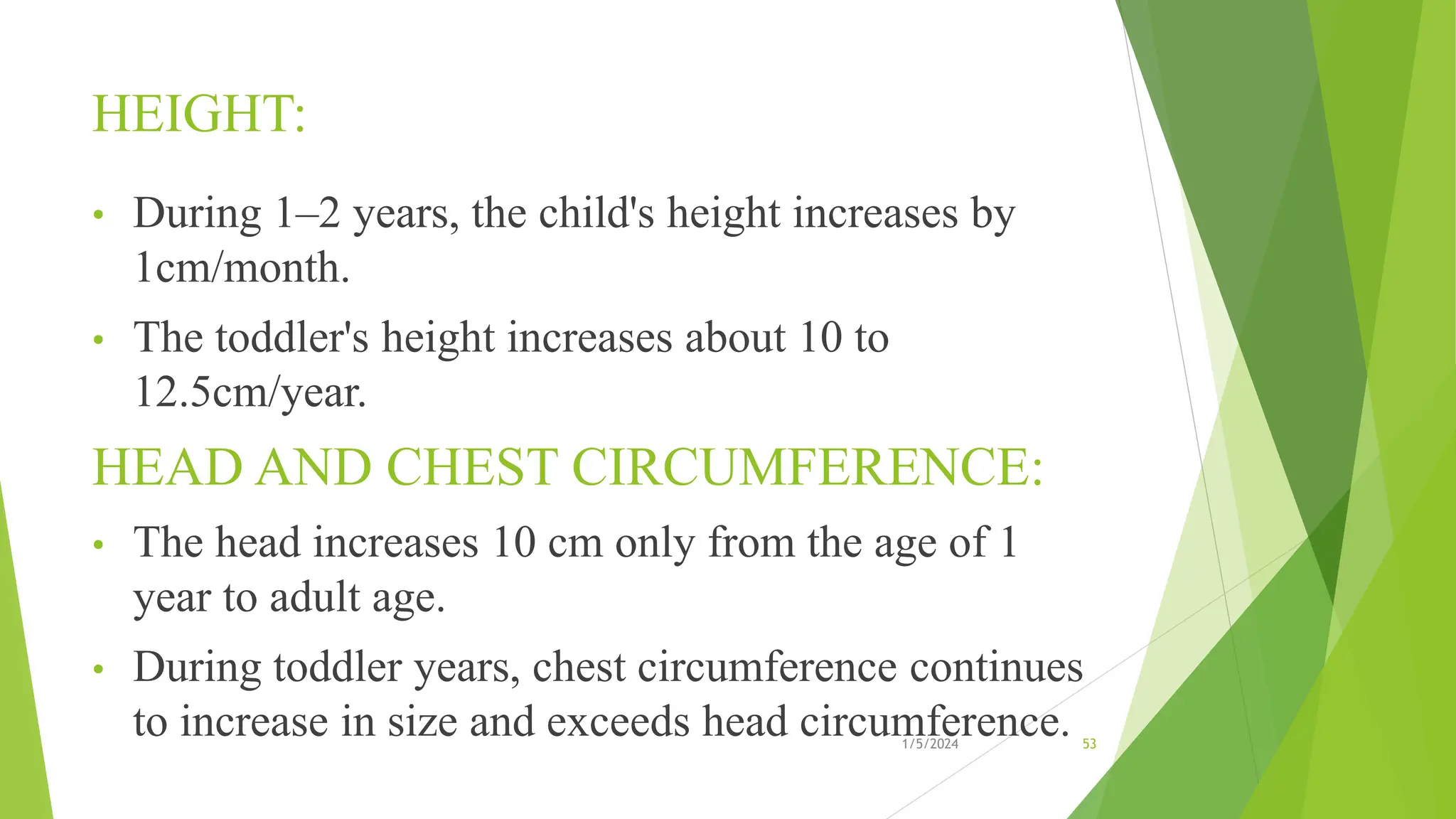 HEIGHT:
• During 1–2 years, the child's height increases by
1cm/month.
• The toddler's height increases about 10 to
12.5cm/year.
HEAD AND CHEST CIRCUMFERENCE:
• The head increases 10 cm only from the age of 1
year to adult age.
• During toddler years, chest circumference continues
to increase in size and exceeds head circumference.
1/5/2024 53
 