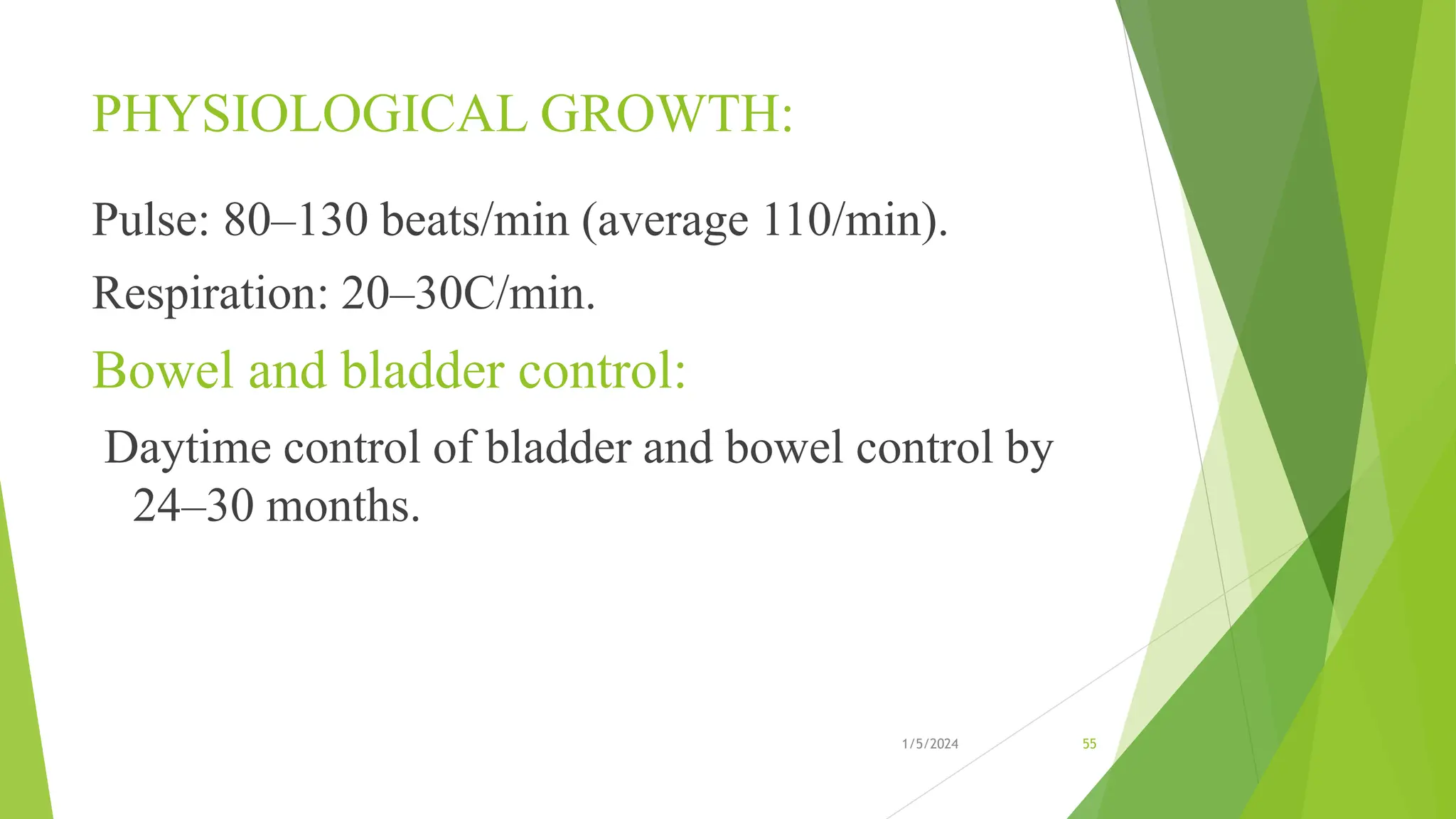 PHYSIOLOGICAL GROWTH:
Pulse: 80–130 beats/min (average 110/min).
Respiration: 20–30C/min.
Bowel and bladder control:
Daytime control of bladder and bowel control by
24–30 months.
1/5/2024 55
 