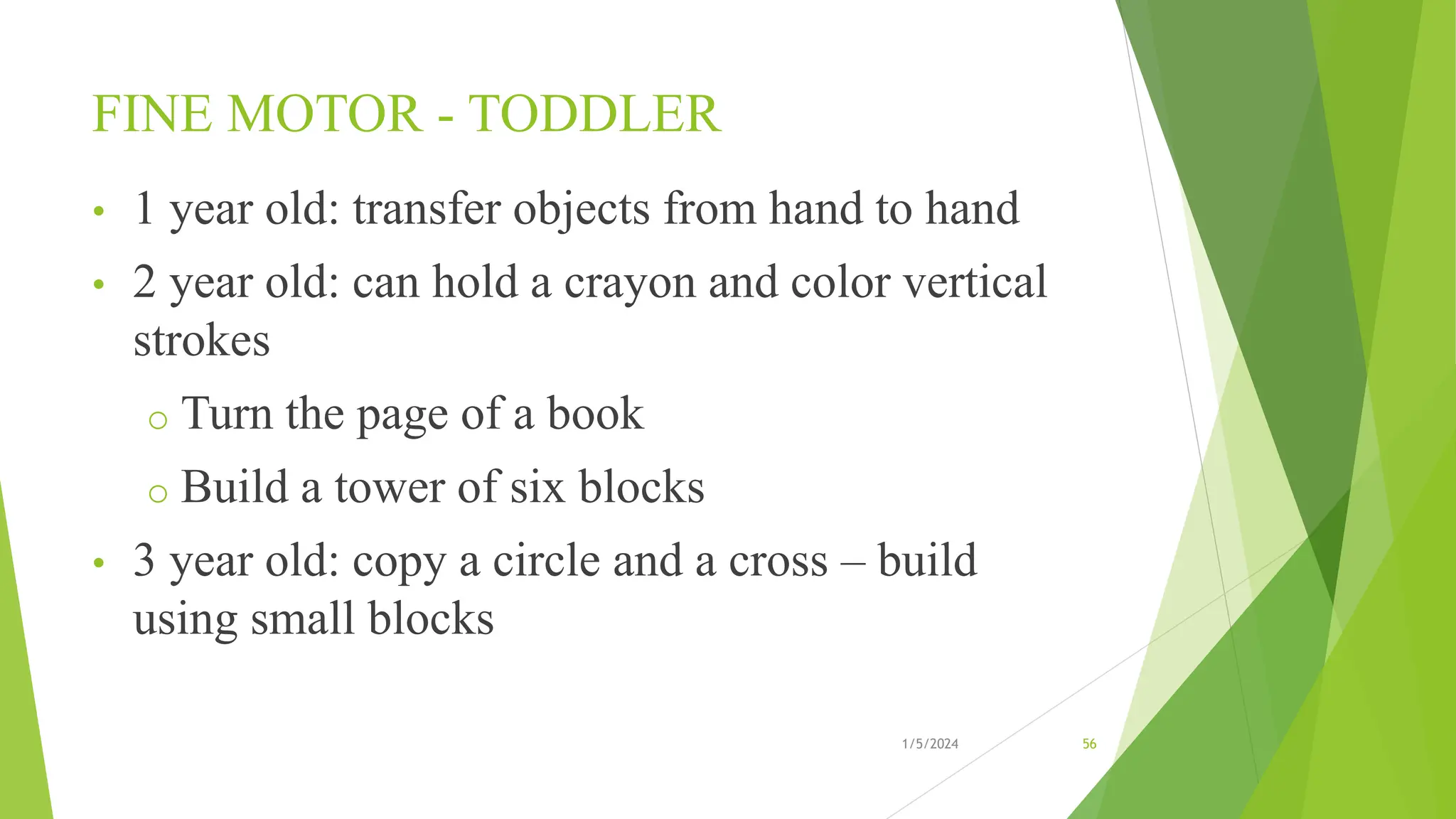 FINE MOTOR - TODDLER
• 1 year old: transfer objects from hand to hand
• 2 year old: can hold a crayon and color vertical
strokes
o Turn the page of a book
o Build a tower of six blocks
• 3 year old: copy a circle and a cross – build
using small blocks
1/5/2024 56
 