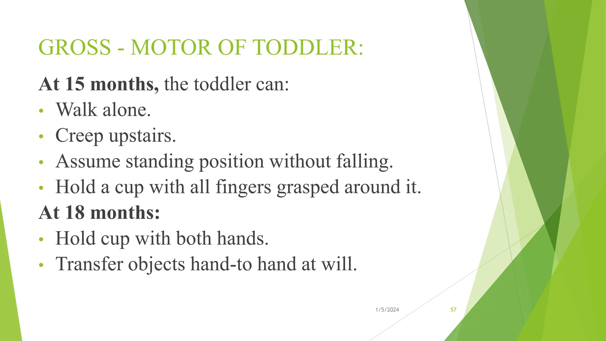GROSS - MOTOR OF TODDLER:
At 15 months, the toddler can:
• Walk alone.
• Creep upstairs.
• Assume standing position without falling.
• Hold a cup with all fingers grasped around it.
At 18 months:
• Hold cup with both hands.
• Transfer objects hand-to hand at will.
1/5/2024 57
 