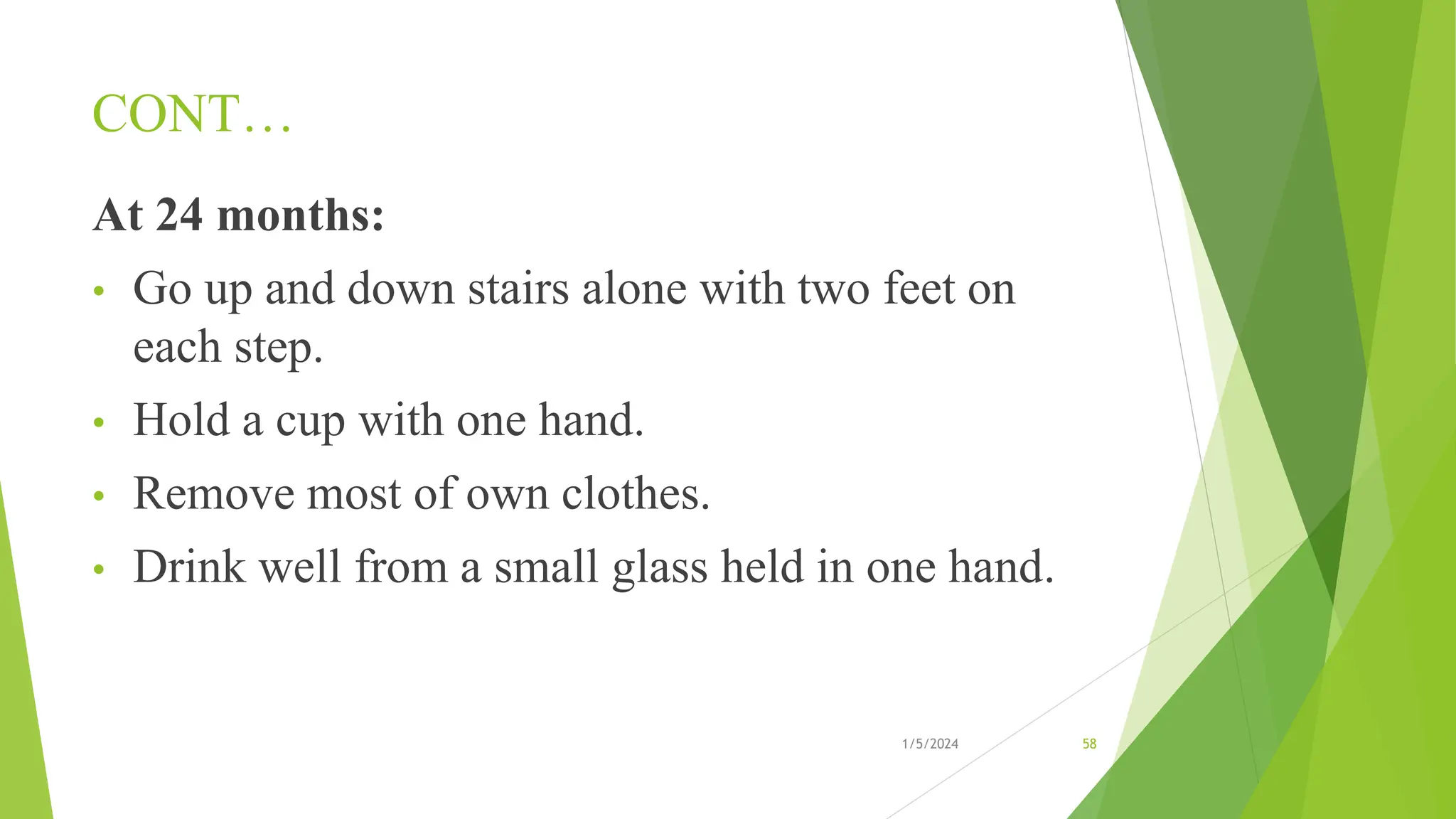 CONT…
At 24 months:
• Go up and down stairs alone with two feet on
each step.
• Hold a cup with one hand.
• Remove most of own clothes.
• Drink well from a small glass held in one hand.
1/5/2024 58
 