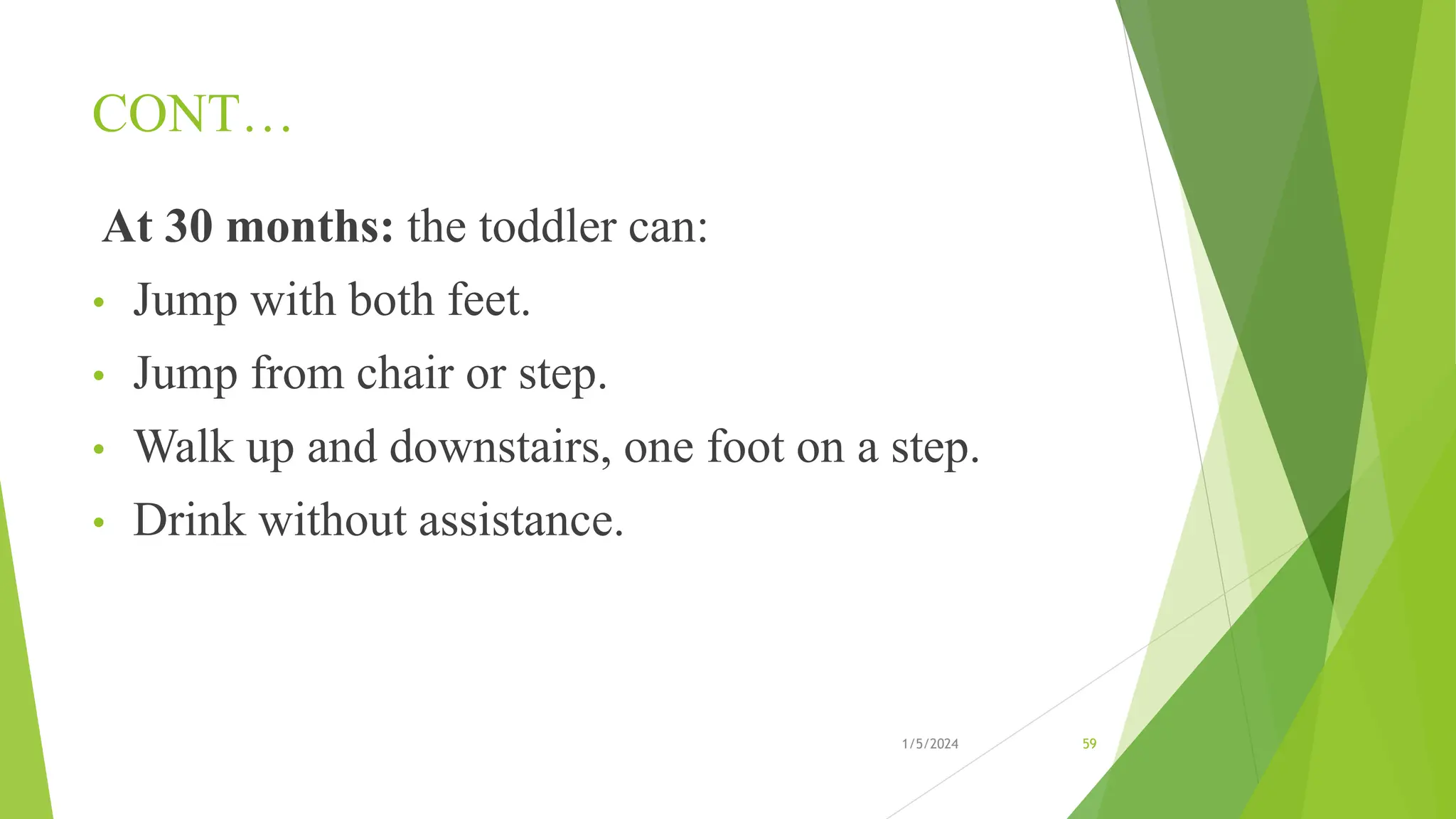 CONT…
At 30 months: the toddler can:
• Jump with both feet.
• Jump from chair or step.
• Walk up and downstairs, one foot on a step.
• Drink without assistance.
1/5/2024 59
 