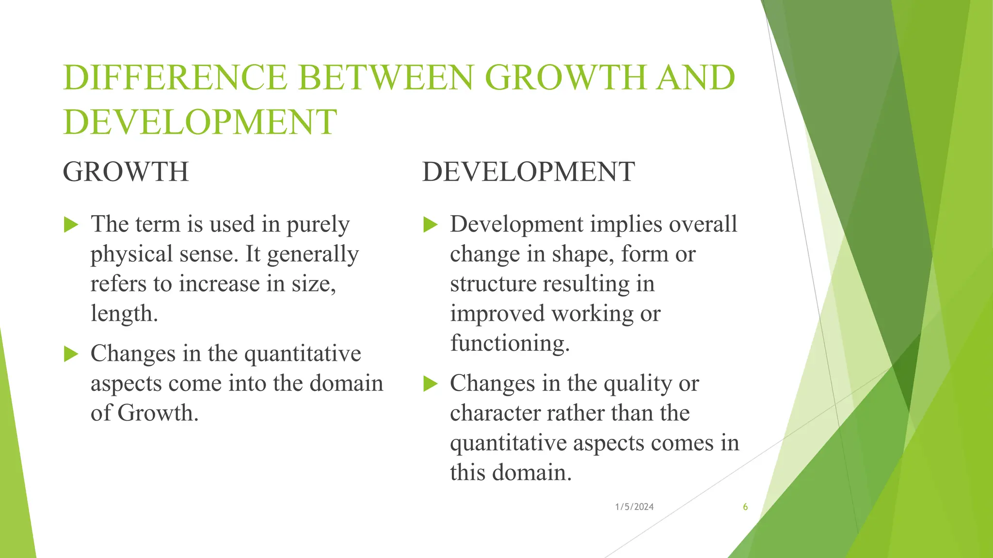 DIFFERENCE BETWEEN GROWTH AND
DEVELOPMENT
GROWTH
 The term is used in purely
physical sense. It generally
refers to increase in size,
length.
 Changes in the quantitative
aspects come into the domain
of Growth.
DEVELOPMENT
 Development implies overall
change in shape, form or
structure resulting in
improved working or
functioning.
 Changes in the quality or
character rather than the
quantitative aspects comes in
this domain.
1/5/2024 6
 