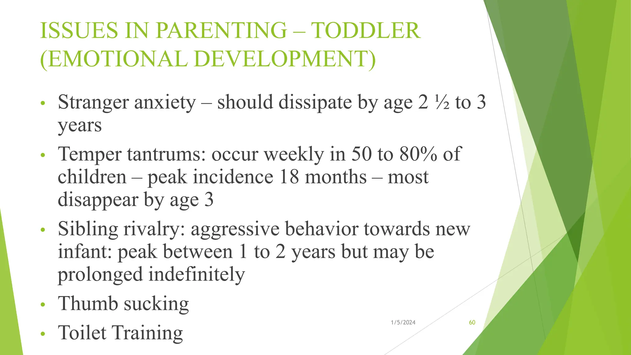 ISSUES IN PARENTING – TODDLER
(EMOTIONAL DEVELOPMENT)
• Stranger anxiety – should dissipate by age 2 ½ to 3
years
• Temper tantrums: occur weekly in 50 to 80% of
children – peak incidence 18 months – most
disappear by age 3
• Sibling rivalry: aggressive behavior towards new
infant: peak between 1 to 2 years but may be
prolonged indefinitely
• Thumb sucking
• Toilet Training
1/5/2024 60
 