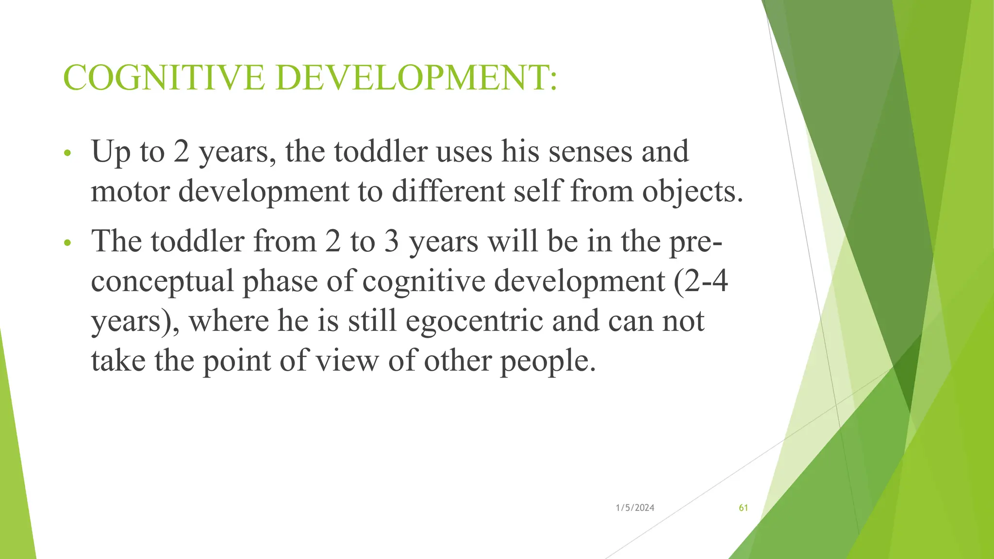 COGNITIVE DEVELOPMENT:
• Up to 2 years, the toddler uses his senses and
motor development to different self from objects.
• The toddler from 2 to 3 years will be in the pre-
conceptual phase of cognitive development (2-4
years), where he is still egocentric and can not
take the point of view of other people.
1/5/2024 61
 