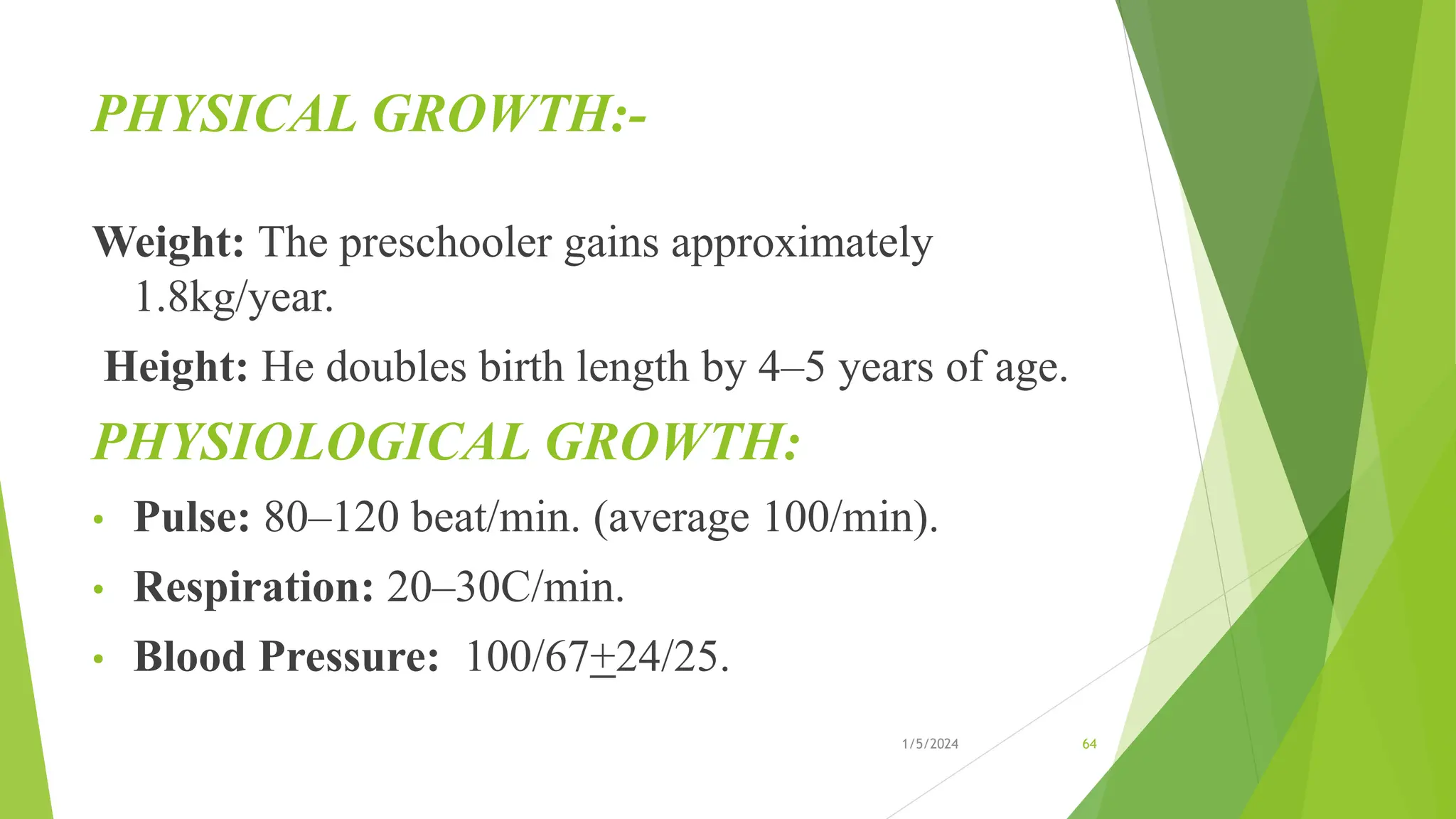 PHYSICAL GROWTH:-
Weight: The preschooler gains approximately
1.8kg/year.
Height: He doubles birth length by 4–5 years of age.
PHYSIOLOGICAL GROWTH:
• Pulse: 80–120 beat/min. (average 100/min).
• Respiration: 20–30C/min.
• Blood Pressure: 100/67+24/25.
1/5/2024 64
 