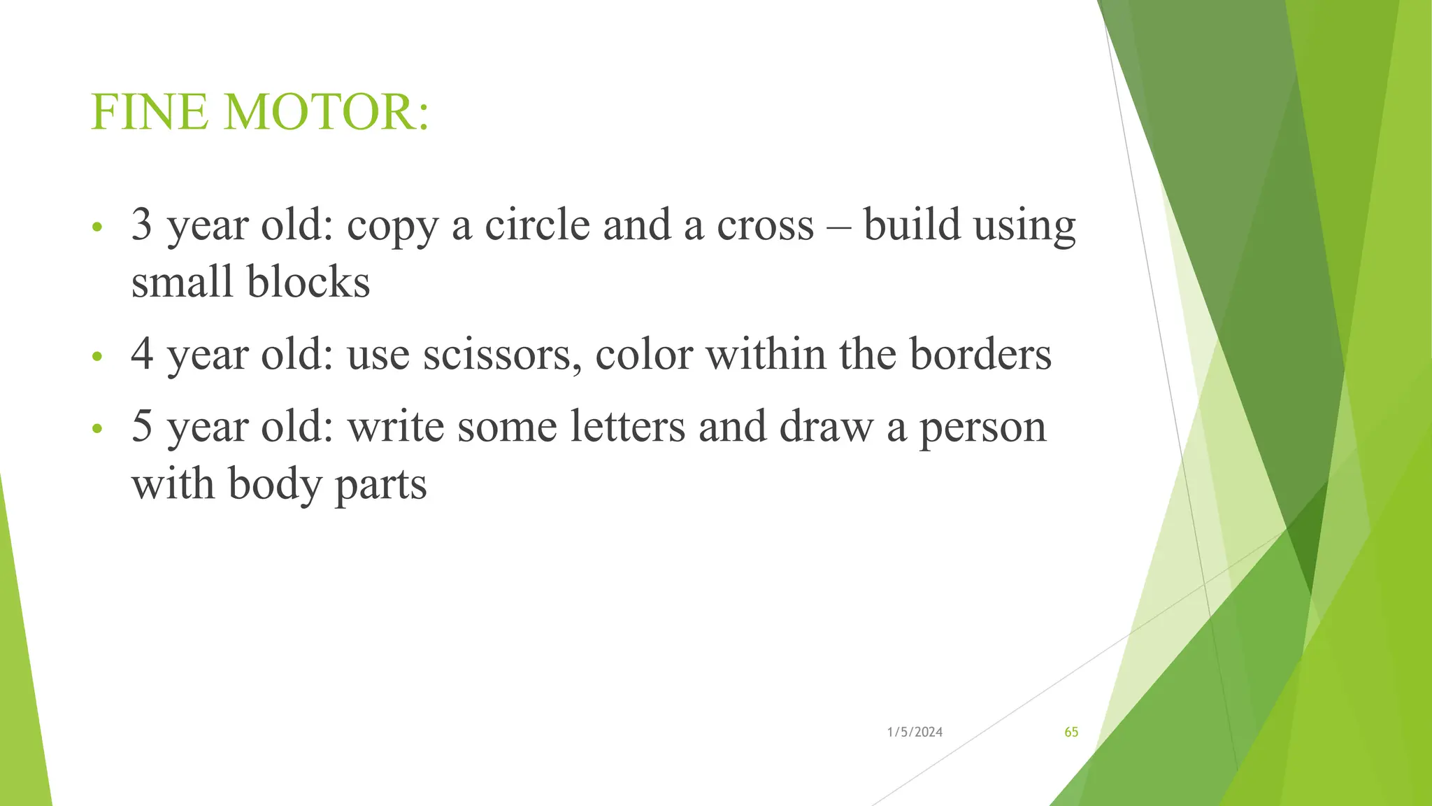 FINE MOTOR:
• 3 year old: copy a circle and a cross – build using
small blocks
• 4 year old: use scissors, color within the borders
• 5 year old: write some letters and draw a person
with body parts
1/5/2024 65
 