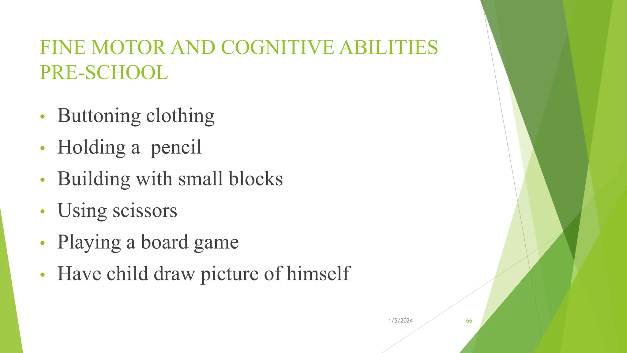FINE MOTOR AND COGNITIVE ABILITIES
PRE-SCHOOL
• Buttoning clothing
• Holding a pencil
• Building with small blocks
• Using scissors
• Playing a board game
• Have child draw picture of himself
1/5/2024 66
 