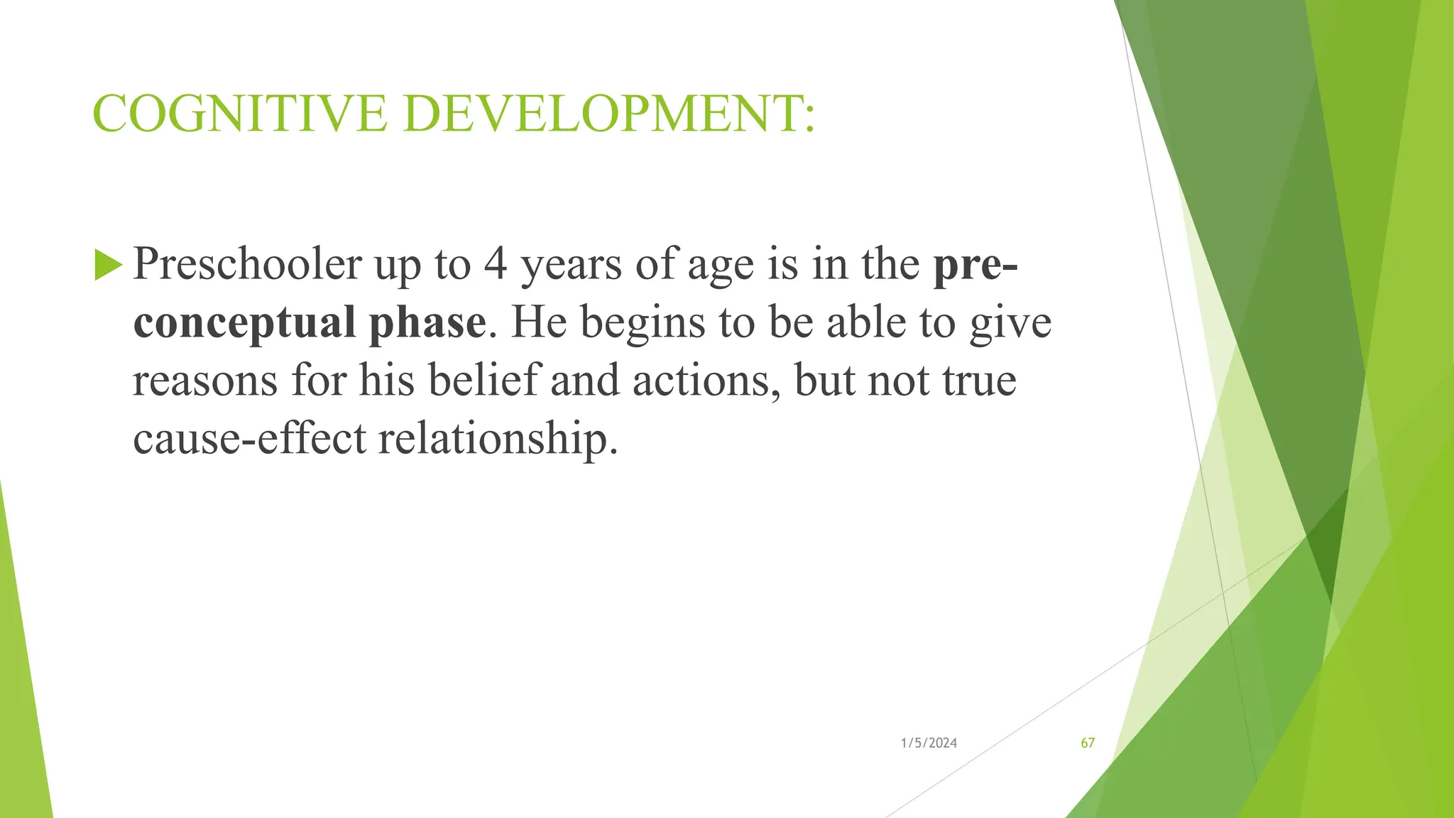 COGNITIVE DEVELOPMENT:
 Preschooler up to 4 years of age is in the pre-
conceptual phase. He begins to be able to give
reasons for his belief and actions, but not true
cause-effect relationship.
1/5/2024 67
 