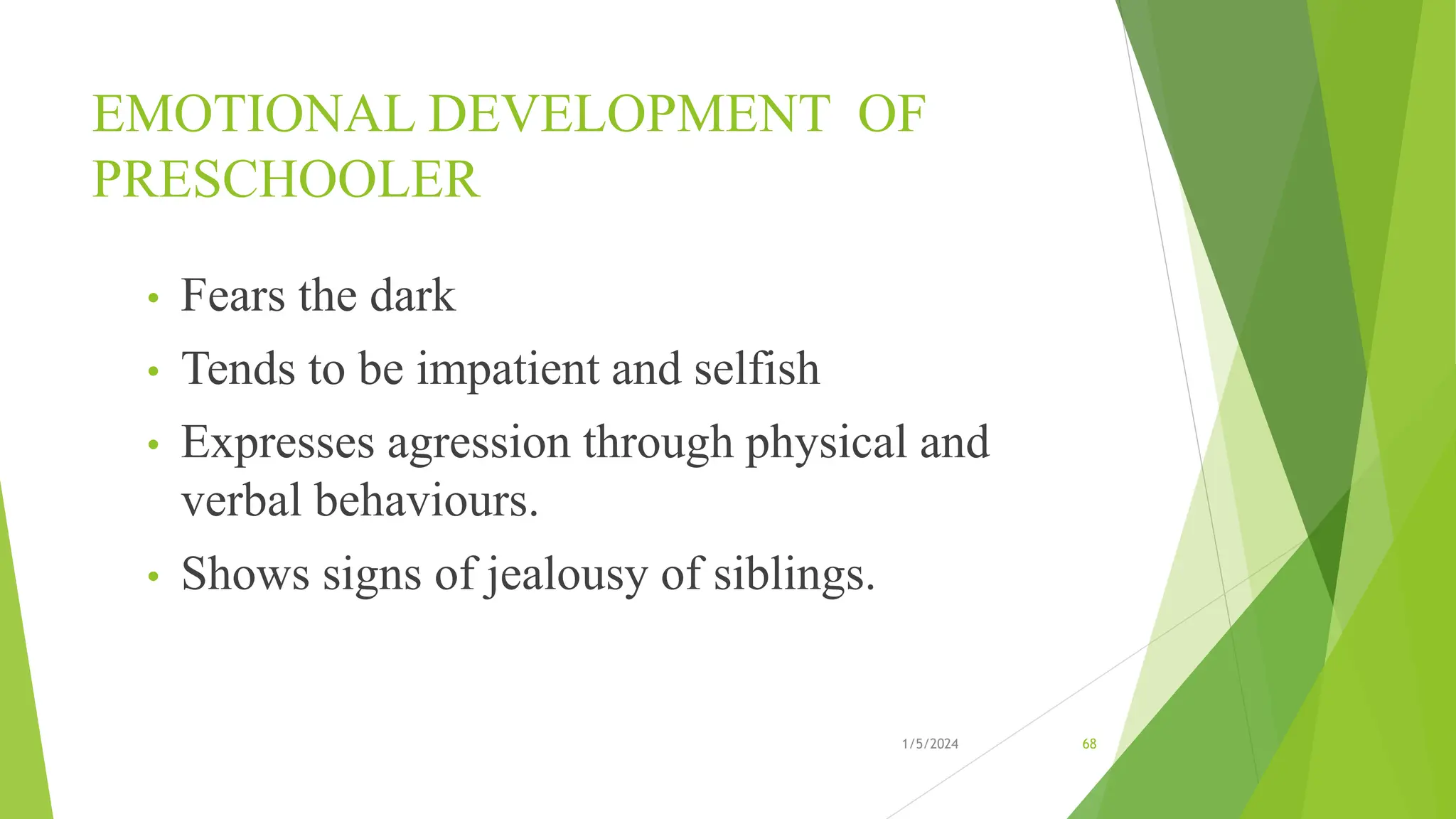 EMOTIONAL DEVELOPMENT OF
PRESCHOOLER
• Fears the dark
• Tends to be impatient and selfish
• Expresses agression through physical and
verbal behaviours.
• Shows signs of jealousy of siblings.
1/5/2024 68
 