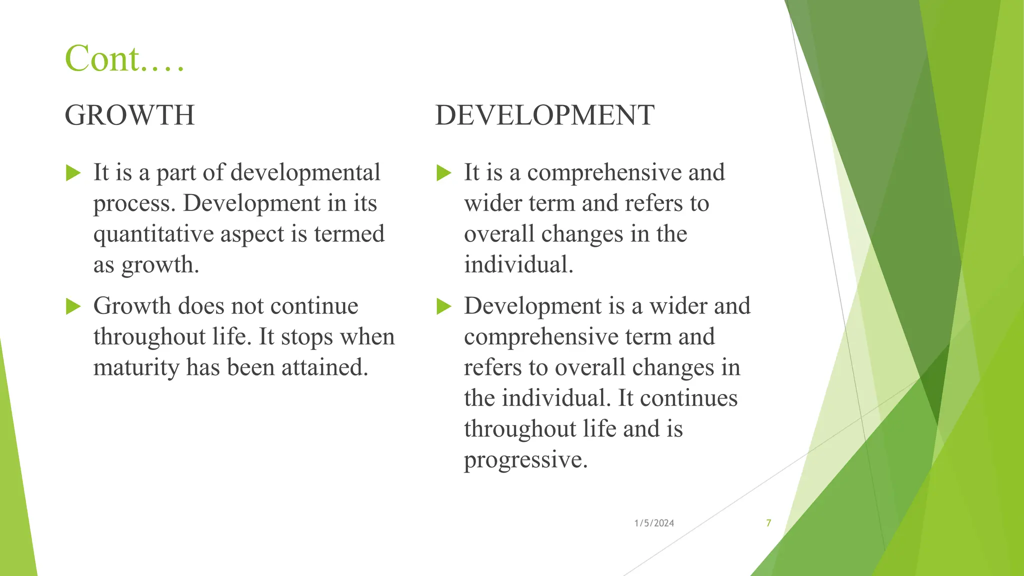 Cont.…
GROWTH
 It is a part of developmental
process. Development in its
quantitative aspect is termed
as growth.
 Growth does not continue
throughout life. It stops when
maturity has been attained.
DEVELOPMENT
 It is a comprehensive and
wider term and refers to
overall changes in the
individual.
 Development is a wider and
comprehensive term and
refers to overall changes in
the individual. It continues
throughout life and is
progressive.
1/5/2024 7
 