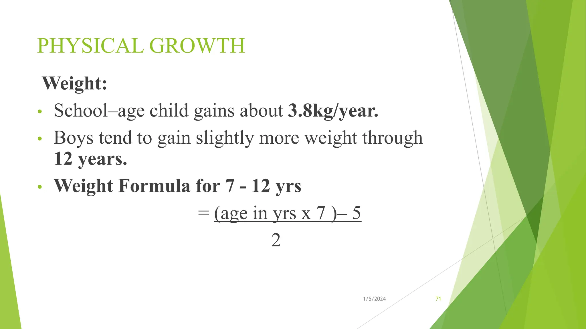 PHYSICAL GROWTH
Weight:
• School–age child gains about 3.8kg/year.
• Boys tend to gain slightly more weight through
12 years.
• Weight Formula for 7 - 12 yrs
= (age in yrs x 7 )– 5
2
1/5/2024 71
 