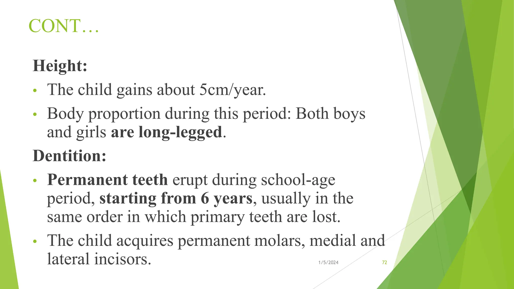 CONT…
Height:
• The child gains about 5cm/year.
• Body proportion during this period: Both boys
and girls are long-legged.
Dentition:
• Permanent teeth erupt during school-age
period, starting from 6 years, usually in the
same order in which primary teeth are lost.
• The child acquires permanent molars, medial and
lateral incisors. 1/5/2024 72
 