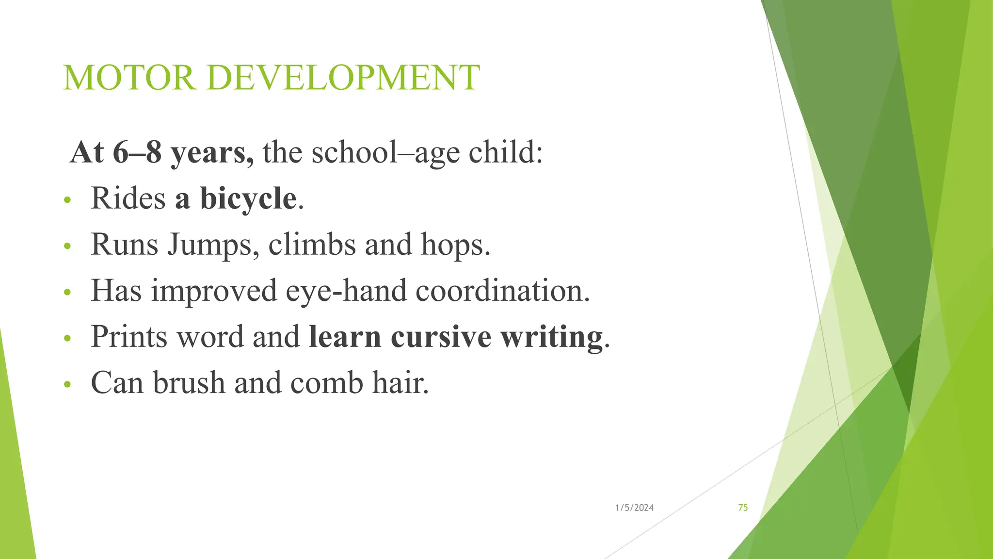 MOTOR DEVELOPMENT
At 6–8 years, the school–age child:
• Rides a bicycle.
• Runs Jumps, climbs and hops.
• Has improved eye-hand coordination.
• Prints word and learn cursive writing.
• Can brush and comb hair.
1/5/2024 75
 