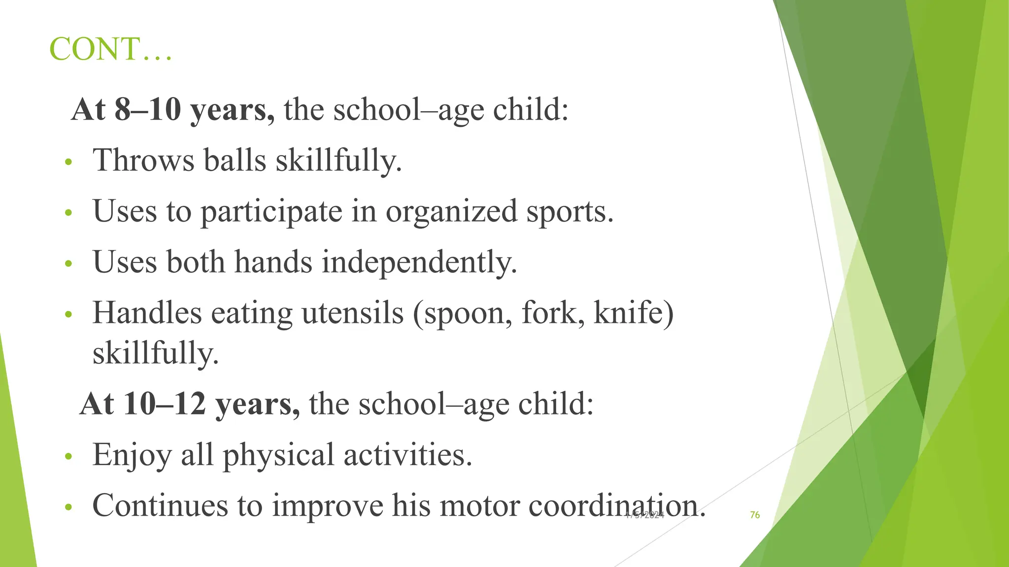CONT…
At 8–10 years, the school–age child:
• Throws balls skillfully.
• Uses to participate in organized sports.
• Uses both hands independently.
• Handles eating utensils (spoon, fork, knife)
skillfully.
At 10–12 years, the school–age child:
• Enjoy all physical activities.
• Continues to improve his motor coordination.
1/5/2024 76
 
