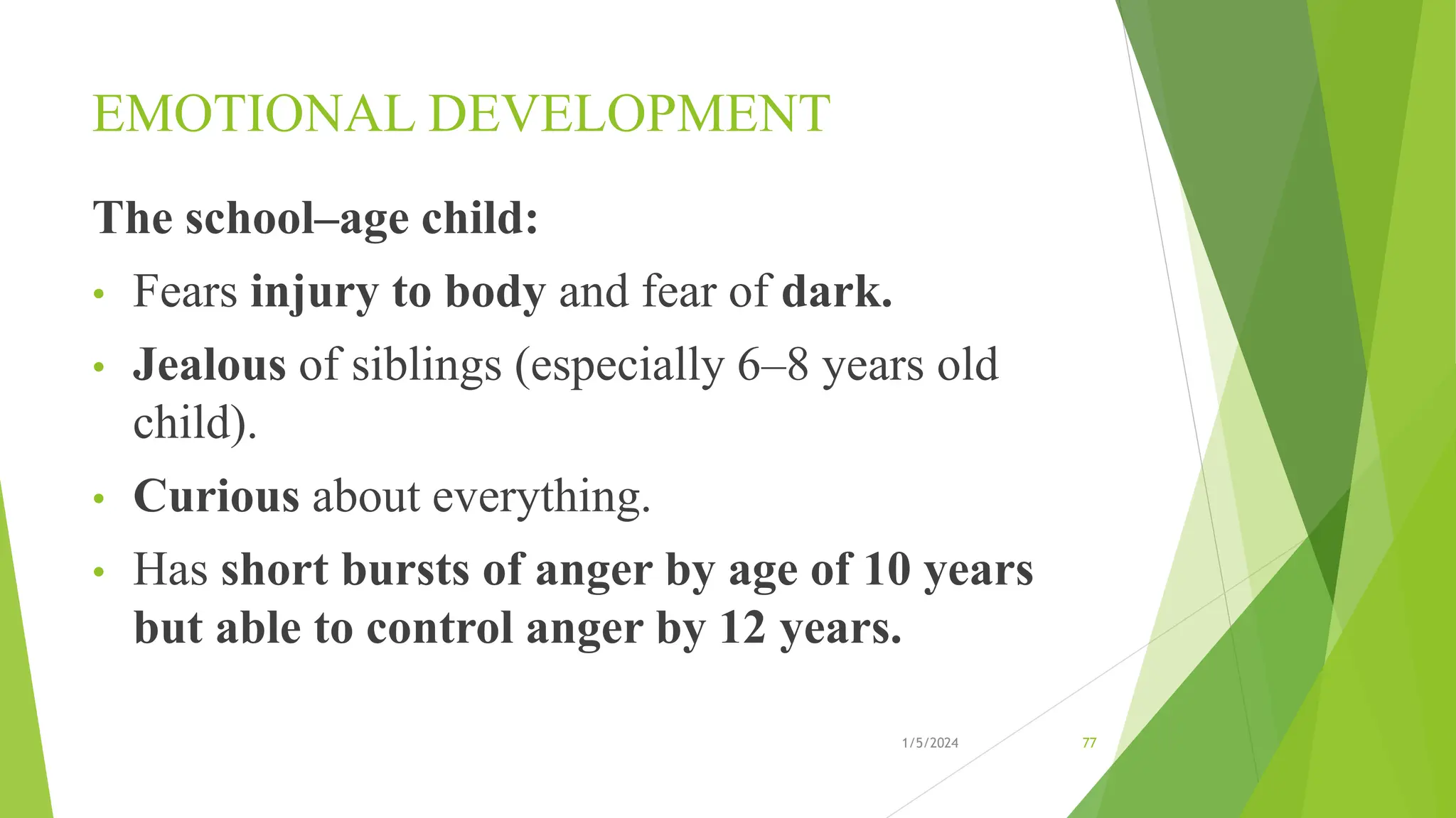 EMOTIONAL DEVELOPMENT
The school–age child:
• Fears injury to body and fear of dark.
• Jealous of siblings (especially 6–8 years old
child).
• Curious about everything.
• Has short bursts of anger by age of 10 years
but able to control anger by 12 years.
1/5/2024 77
 