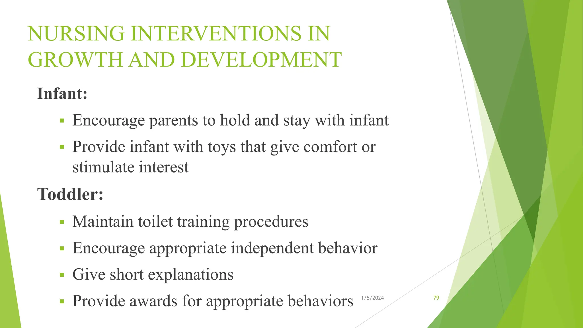 NURSING INTERVENTIONS IN
GROWTH AND DEVELOPMENT
Infant:
 Encourage parents to hold and stay with infant
 Provide infant with toys that give comfort or
stimulate interest
Toddler:
 Maintain toilet training procedures
 Encourage appropriate independent behavior
 Give short explanations
 Provide awards for appropriate behaviors 1/5/2024 79
 