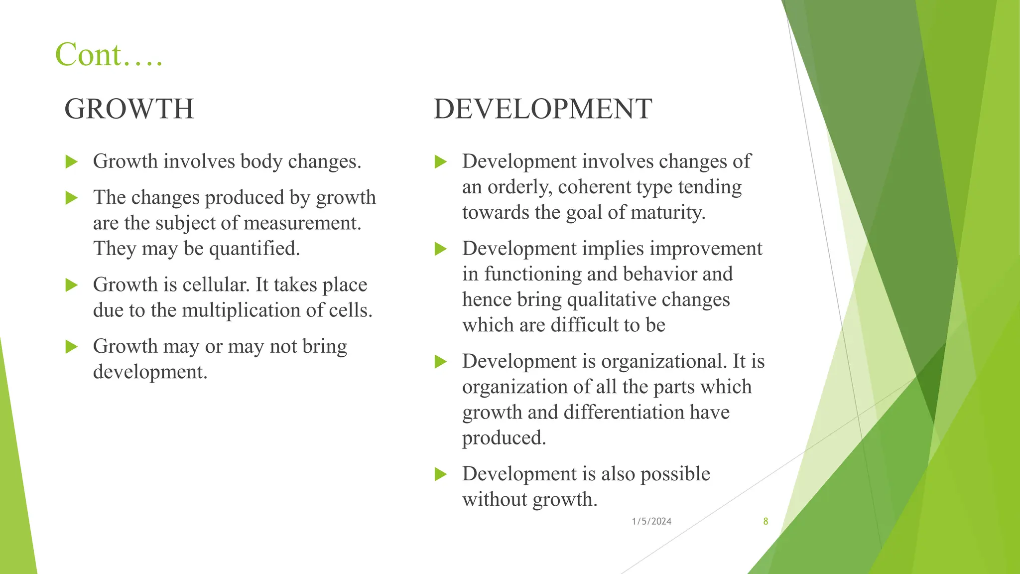 Cont….
GROWTH
 Growth involves body changes.
 The changes produced by growth
are the subject of measurement.
They may be quantified.
 Growth is cellular. It takes place
due to the multiplication of cells.
 Growth may or may not bring
development.
DEVELOPMENT
 Development involves changes of
an orderly, coherent type tending
towards the goal of maturity.
 Development implies improvement
in functioning and behavior and
hence bring qualitative changes
which are difficult to be
 Development is organizational. It is
organization of all the parts which
growth and differentiation have
produced.
 Development is also possible
without growth.
1/5/2024 8
 